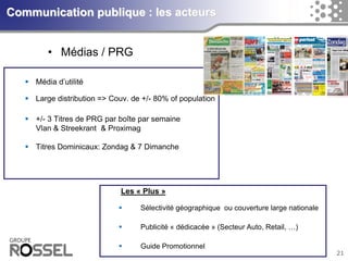 21Communication publique : les acteurs 
•Médias / PRG 
Médiad’utilité 
Large distribution => Couv. de +/-80% of population 
+/-3 Titres de PRG par boîtepar semaineVlan& Streekrant& Proximag 
Titres Dominicaux: Zondag& 7 DimancheLes «Plus» 
Sélectivitégéographiqueoucouverturelarge nationale 
Publicité «dédicacée» (Secteur Auto, Retail, …) 
Guide Promotionnel  