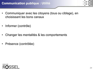 29Communication publique : Utilité 
•Communiquer avec les citoyens (tous ou ciblage), en choisissant les bons canaux 
•Informer (contrôle) 
•Changer les mentalités & les comportements 
•Présence (contrôlée)  