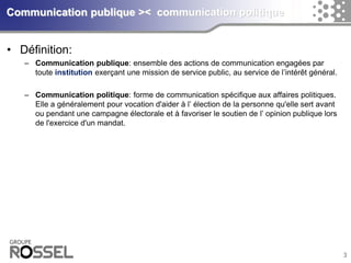 3Communication publique >< communication politique 
•Définition: 
–Communication publique: ensemble des actions de communication engagées par toute institutionexerçant une mission de service public, au service de l’intérêt général. 
–Communication politique: forme de communicationspécifique aux affaires politiques. Elle a généralement pour vocation d'aider à l’ électionde la personne qu'elle sert avant ou pendant une campagne électoraleet à favoriser le soutien de l’ opinion publique lors de l'exercice d'un mandat.  