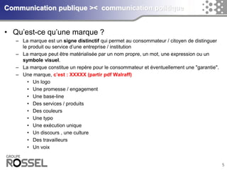 5Communication publique >< communication politique 
•Qu’est-ce qu’une marque ? 
–La marque est un signe distinctif qui permet au consommateur / citoyen de distinguer le produit ou service d’une entreprise / institution 
–La marque peut être matérialisée par un nom propre, un mot, une expression ou un symbole visuel. 
–La marque constitue un repère pour le consommateur et éventuellement une "garantie". 
–Une marque: 
•Un logo 
•Une promesse / engagement 
•Une base-line 
•Des services / produits 
•Des couleurs 
•Une typo 
•Une exécution unique 
•Un discours , une culture 
•Des travailleurs 
•Un voix  