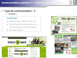 9Communication publique >< communication politique 
•Type de communication : 2 
–«Content» 
Ecole Zéro Watt 
Ministre Energie –SPW DGO 4 –UCL -ULG 
Education des élèves du fondamental, via un concours, basé sur la chasse aux gaspillages 
PQ + Blog / Facebook  