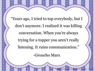 “Years ago, I tried to top everybody, but I
don’t anymore. I realized it was killing
conversation. When you’re always
trying for a topper you aren’t really
listening. It ruins communication.”
-Groucho Marx
@SpeechIsBeautiful.com 2015
 