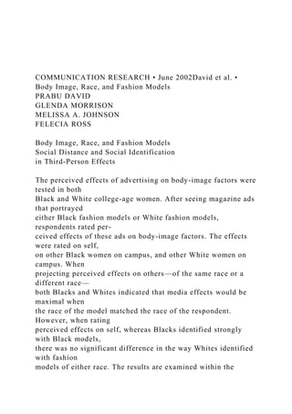 COMMUNICATION RESEARCH • June 2002David et al. •
Body Image, Race, and Fashion Models
PRABU DAVID
GLENDA MORRISON
MELISSA A. JOHNSON
FELECIA ROSS
Body Image, Race, and Fashion Models
Social Distance and Social Identification
in Third-Person Effects
The perceived effects of advertising on body-image factors were
tested in both
Black and White college-age women. After seeing magazine ads
that portrayed
either Black fashion models or White fashion models,
respondents rated per-
ceived effects of these ads on body-image factors. The effects
were rated on self,
on other Black women on campus, and other White women on
campus. When
projecting perceived effects on others—of the same race or a
different race—
both Blacks and Whites indicated that media effects would be
maximal when
the race of the model matched the race of the respondent.
However, when rating
perceived effects on self, whereas Blacks identified strongly
with Black models,
there was no significant difference in the way Whites identified
with fashion
models of either race. The results are examined within the
 