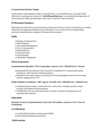 Communication Resume Sample
In the dynamic and competitive field of communication, a well-crafted resume can make all the
difference in securing your dream job. At BestResumeHelp.com, we understand the importance of
showcasing your skills and experience effectively to stand out in the job market.
Professional Summary
Dedicated and results-driven communication professional with over 5 years of experience in creating
impactful messaging and building strong relationships. Proven track record of implementing
successful communication strategies in fast-paced environments.
Skills
Strategic Communication
Public Relations
Social Media Management
Crisis Communication
Media Relations
Content Creation
Event Planning
Stakeholder Engagement
Work Experience
Communication Specialist | XYZ Corporation, Anytown, USA | [Month/Year] - Present
Spearheaded the development and execution of comprehensive communication plans,
resulting in a 20% increase in brand awareness.
Managed social media accounts, consistently delivering engaging content and increasing
follower engagement by 25%.
Public Relations Coordinator | ABC Agency, Cityville, USA | [Month/Year] - [Month/Year]
Coordinated press releases, media interviews, and events, resulting in positive media
coverage and enhanced brand reputation.
Collaborated with cross-functional teams to ensure consistent messaging across all
communication channels.
Education
Bachelor of Arts in Communication | University of Excellence, Anytown, USA | [Year of
Graduation]
Certifications
Certified Public Relations Professional (CPRP)
Social Media Marketing Certification
Achievements
 