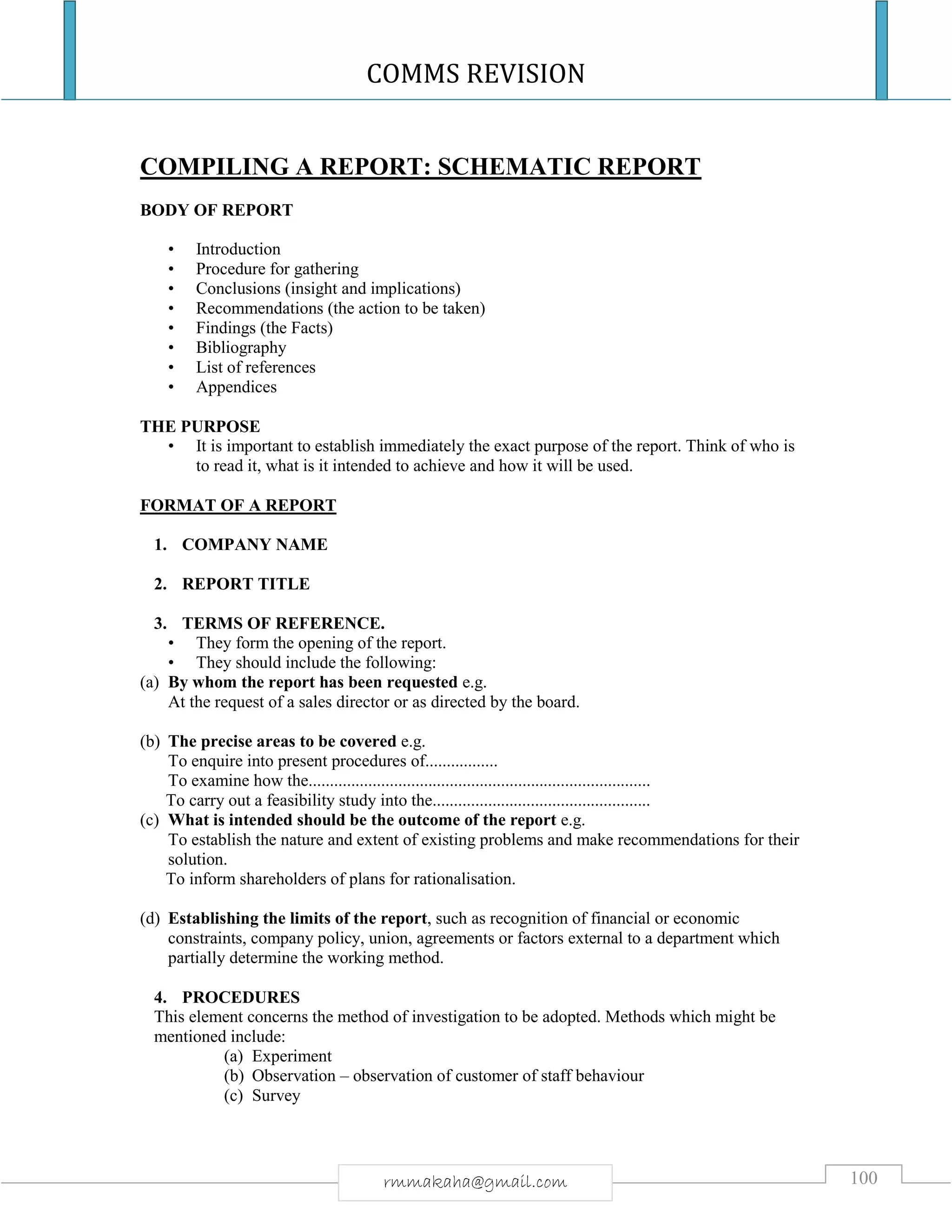 COMMS REVISION
100rmmakaha@gmail.com
COMPILING A REPORT: SCHEMATIC REPORT
BODY OF REPORT
• Introduction
• Procedure for gathering
• Conclusions (insight and implications)
• Recommendations (the action to be taken)
• Findings (the Facts)
• Bibliography
• List of references
• Appendices
THE PURPOSE
• It is important to establish immediately the exact purpose of the report. Think of who is
to read it, what is it intended to achieve and how it will be used.
FORMAT OF A REPORT
1. COMPANY NAME
2. REPORT TITLE
3. TERMS OF REFERENCE.
• They form the opening of the report.
• They should include the following:
(a) By whom the report has been requested e.g.
At the request of a sales director or as directed by the board.
(b) The precise areas to be covered e.g.
To enquire into present procedures of.................
To examine how the................................................................................
To carry out a feasibility study into the...................................................
(c) What is intended should be the outcome of the report e.g.
To establish the nature and extent of existing problems and make recommendations for their
solution.
To inform shareholders of plans for rationalisation.
(d) Establishing the limits of the report, such as recognition of financial or economic
constraints, company policy, union, agreements or factors external to a department which
partially determine the working method.
4. PROCEDURES
This element concerns the method of investigation to be adopted. Methods which might be
mentioned include:
(a) Experiment
(b) Observation – observation of customer of staff behaviour
(c) Survey
 