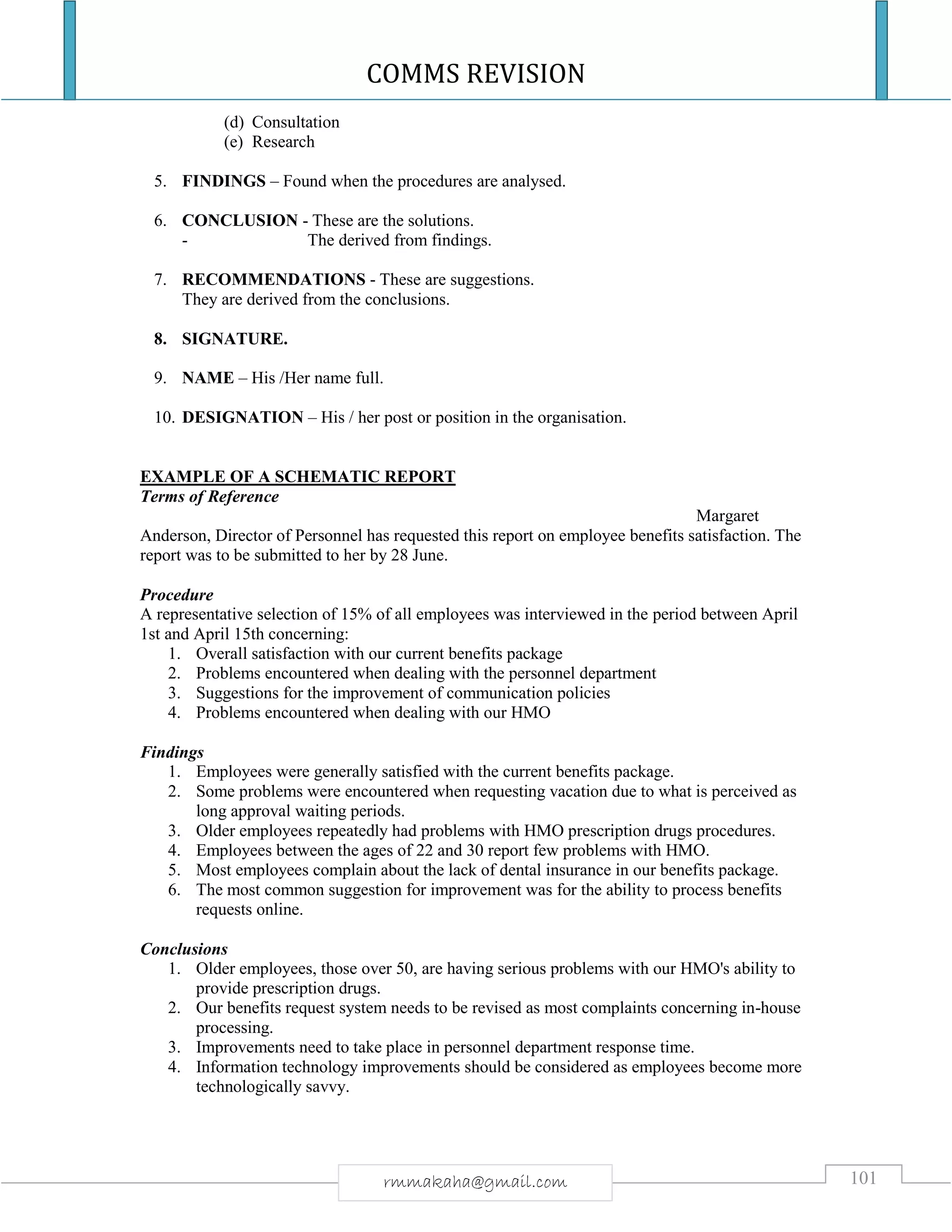 COMMS REVISION
101rmmakaha@gmail.com
(d) Consultation
(e) Research
5. FINDINGS – Found when the procedures are analysed.
6. CONCLUSION - These are the solutions.
- The derived from findings.
7. RECOMMENDATIONS - These are suggestions.
They are derived from the conclusions.
8. SIGNATURE.
9. NAME – His /Her name full.
10. DESIGNATION – His / her post or position in the organisation.
EXAMPLE OF A SCHEMATIC REPORT
Terms of Reference
Margaret
Anderson, Director of Personnel has requested this report on employee benefits satisfaction. The
report was to be submitted to her by 28 June.
Procedure
A representative selection of 15% of all employees was interviewed in the period between April
1st and April 15th concerning:
1. Overall satisfaction with our current benefits package
2. Problems encountered when dealing with the personnel department
3. Suggestions for the improvement of communication policies
4. Problems encountered when dealing with our HMO
Findings
1. Employees were generally satisfied with the current benefits package.
2. Some problems were encountered when requesting vacation due to what is perceived as
long approval waiting periods.
3. Older employees repeatedly had problems with HMO prescription drugs procedures.
4. Employees between the ages of 22 and 30 report few problems with HMO.
5. Most employees complain about the lack of dental insurance in our benefits package.
6. The most common suggestion for improvement was for the ability to process benefits
requests online.
Conclusions
1. Older employees, those over 50, are having serious problems with our HMO's ability to
provide prescription drugs.
2. Our benefits request system needs to be revised as most complaints concerning in-house
processing.
3. Improvements need to take place in personnel department response time.
4. Information technology improvements should be considered as employees become more
technologically savvy.
 