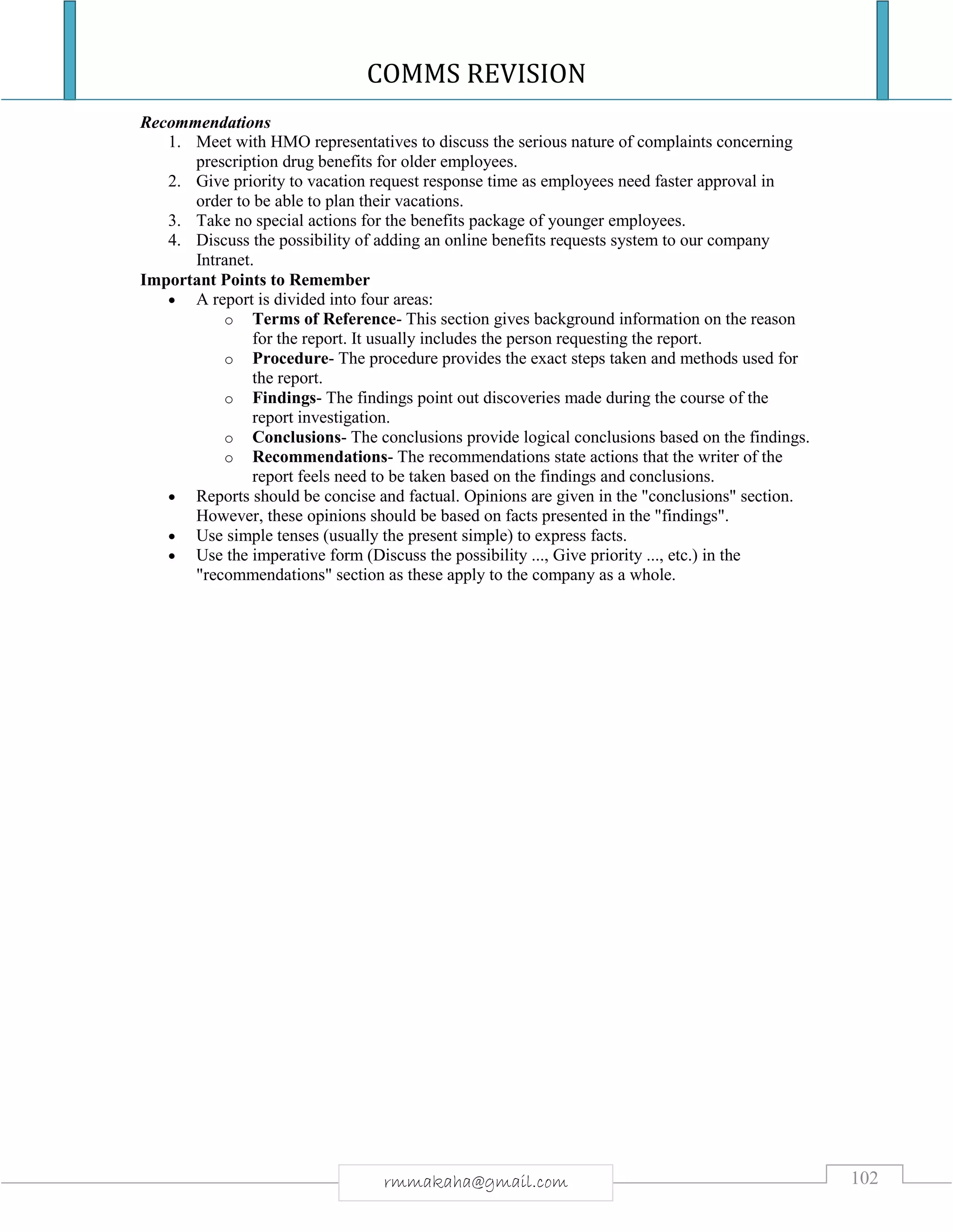 COMMS REVISION
102rmmakaha@gmail.com
Recommendations
1. Meet with HMO representatives to discuss the serious nature of complaints concerning
prescription drug benefits for older employees.
2. Give priority to vacation request response time as employees need faster approval in
order to be able to plan their vacations.
3. Take no special actions for the benefits package of younger employees.
4. Discuss the possibility of adding an online benefits requests system to our company
Intranet.
Important Points to Remember
 A report is divided into four areas:
o Terms of Reference- This section gives background information on the reason
for the report. It usually includes the person requesting the report.
o Procedure- The procedure provides the exact steps taken and methods used for
the report.
o Findings- The findings point out discoveries made during the course of the
report investigation.
o Conclusions- The conclusions provide logical conclusions based on the findings.
o Recommendations- The recommendations state actions that the writer of the
report feels need to be taken based on the findings and conclusions.
 Reports should be concise and factual. Opinions are given in the "conclusions" section.
However, these opinions should be based on facts presented in the "findings".
 Use simple tenses (usually the present simple) to express facts.
 Use the imperative form (Discuss the possibility ..., Give priority ..., etc.) in the
"recommendations" section as these apply to the company as a whole.
 
