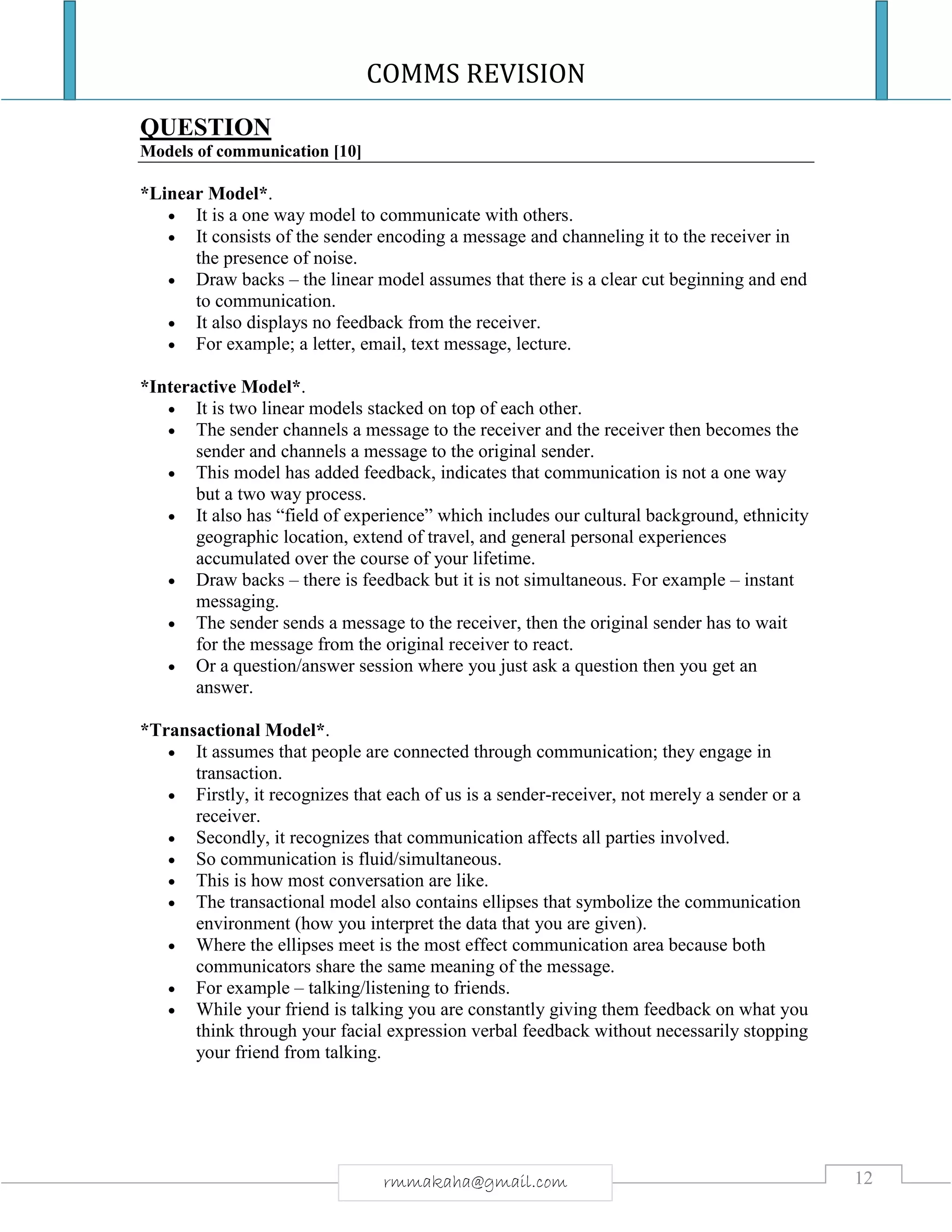 COMMS REVISION
12rmmakaha@gmail.com
QUESTION
Models of communication [10]
*Linear Model*.
 It is a one way model to communicate with others.
 It consists of the sender encoding a message and channeling it to the receiver in
the presence of noise.
 Draw backs – the linear model assumes that there is a clear cut beginning and end
to communication.
 It also displays no feedback from the receiver.
 For example; a letter, email, text message, lecture.
*Interactive Model*.
 It is two linear models stacked on top of each other.
 The sender channels a message to the receiver and the receiver then becomes the
sender and channels a message to the original sender.
 This model has added feedback, indicates that communication is not a one way
but a two way process.
 It also has “field of experience” which includes our cultural background, ethnicity
geographic location, extend of travel, and general personal experiences
accumulated over the course of your lifetime.
 Draw backs – there is feedback but it is not simultaneous. For example – instant
messaging.
 The sender sends a message to the receiver, then the original sender has to wait
for the message from the original receiver to react.
 Or a question/answer session where you just ask a question then you get an
answer.
*Transactional Model*.
 It assumes that people are connected through communication; they engage in
transaction.
 Firstly, it recognizes that each of us is a sender-receiver, not merely a sender or a
receiver.
 Secondly, it recognizes that communication affects all parties involved.
 So communication is fluid/simultaneous.
 This is how most conversation are like.
 The transactional model also contains ellipses that symbolize the communication
environment (how you interpret the data that you are given).
 Where the ellipses meet is the most effect communication area because both
communicators share the same meaning of the message.
 For example – talking/listening to friends.
 While your friend is talking you are constantly giving them feedback on what you
think through your facial expression verbal feedback without necessarily stopping
your friend from talking.
 