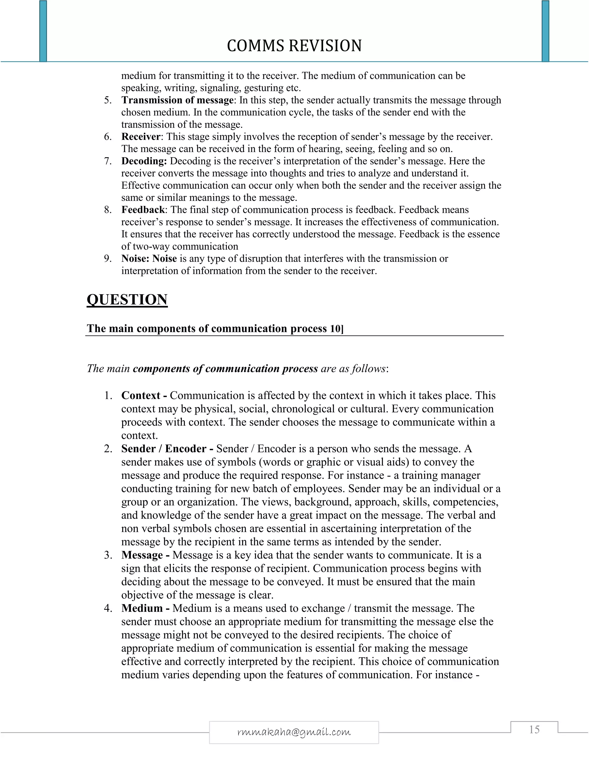 COMMS REVISION
15rmmakaha@gmail.com
medium for transmitting it to the receiver. The medium of communication can be
speaking, writing, signaling, gesturing etc.
5. Transmission of message: In this step, the sender actually transmits the message through
chosen medium. In the communication cycle, the tasks of the sender end with the
transmission of the message.
6. Receiver: This stage simply involves the reception of sender’s message by the receiver.
The message can be received in the form of hearing, seeing, feeling and so on.
7. Decoding: Decoding is the receiver’s interpretation of the sender’s message. Here the
receiver converts the message into thoughts and tries to analyze and understand it.
Effective communication can occur only when both the sender and the receiver assign the
same or similar meanings to the message.
8. Feedback: The final step of communication process is feedback. Feedback means
receiver’s response to sender’s message. It increases the effectiveness of communication.
It ensures that the receiver has correctly understood the message. Feedback is the essence
of two-way communication
9. Noise: Noise is any type of disruption that interferes with the transmission or
interpretation of information from the sender to the receiver.
QUESTION
The main components of communication process 10]
The main components of communication process are as follows:
1. Context - Communication is affected by the context in which it takes place. This
context may be physical, social, chronological or cultural. Every communication
proceeds with context. The sender chooses the message to communicate within a
context.
2. Sender / Encoder - Sender / Encoder is a person who sends the message. A
sender makes use of symbols (words or graphic or visual aids) to convey the
message and produce the required response. For instance - a training manager
conducting training for new batch of employees. Sender may be an individual or a
group or an organization. The views, background, approach, skills, competencies,
and knowledge of the sender have a great impact on the message. The verbal and
non verbal symbols chosen are essential in ascertaining interpretation of the
message by the recipient in the same terms as intended by the sender.
3. Message - Message is a key idea that the sender wants to communicate. It is a
sign that elicits the response of recipient. Communication process begins with
deciding about the message to be conveyed. It must be ensured that the main
objective of the message is clear.
4. Medium - Medium is a means used to exchange / transmit the message. The
sender must choose an appropriate medium for transmitting the message else the
message might not be conveyed to the desired recipients. The choice of
appropriate medium of communication is essential for making the message
effective and correctly interpreted by the recipient. This choice of communication
medium varies depending upon the features of communication. For instance -
 