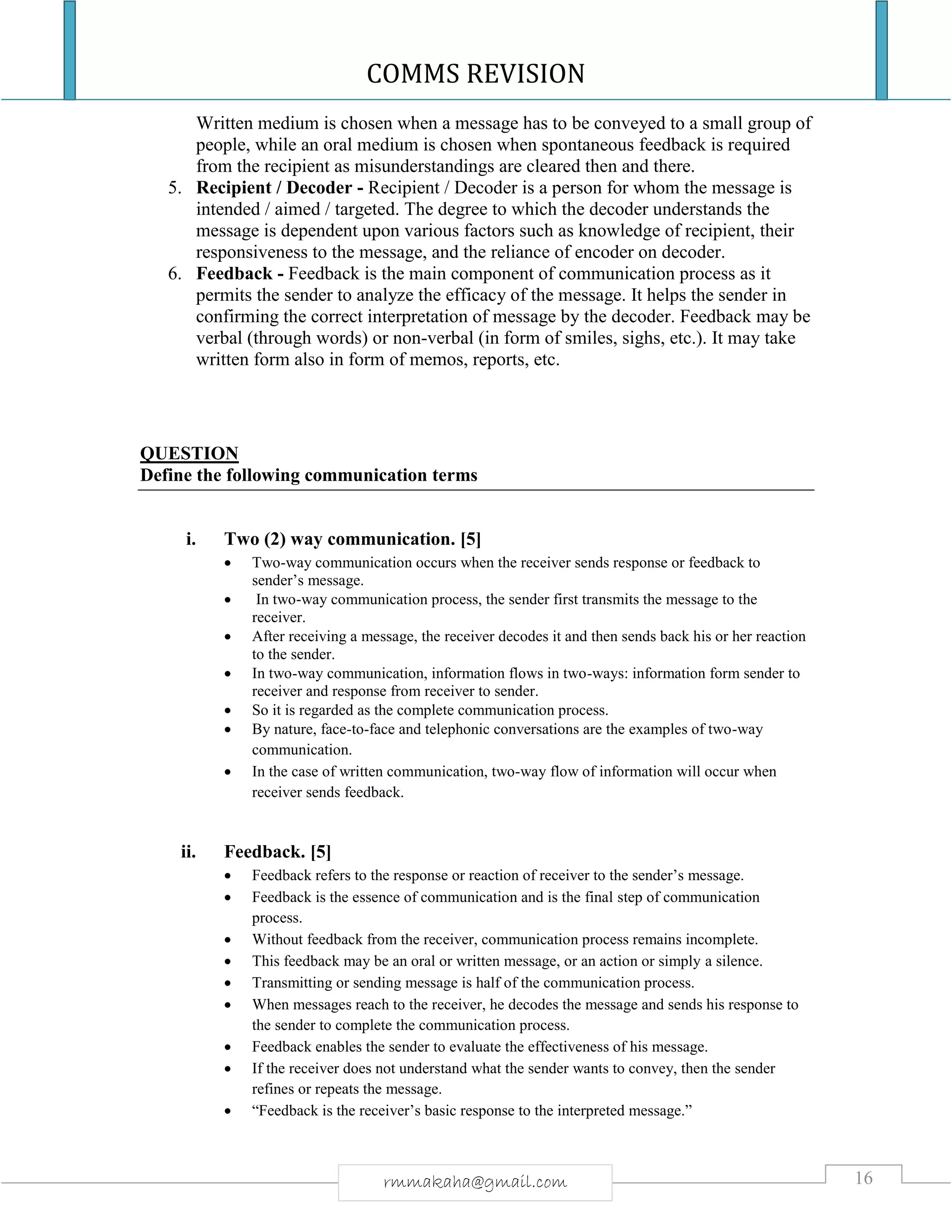 COMMS REVISION
16rmmakaha@gmail.com
Written medium is chosen when a message has to be conveyed to a small group of
people, while an oral medium is chosen when spontaneous feedback is required
from the recipient as misunderstandings are cleared then and there.
5. Recipient / Decoder - Recipient / Decoder is a person for whom the message is
intended / aimed / targeted. The degree to which the decoder understands the
message is dependent upon various factors such as knowledge of recipient, their
responsiveness to the message, and the reliance of encoder on decoder.
6. Feedback - Feedback is the main component of communication process as it
permits the sender to analyze the efficacy of the message. It helps the sender in
confirming the correct interpretation of message by the decoder. Feedback may be
verbal (through words) or non-verbal (in form of smiles, sighs, etc.). It may take
written form also in form of memos, reports, etc.
QUESTION
Define the following communication terms
i. Two (2) way communication. [5]
 Two-way communication occurs when the receiver sends response or feedback to
sender’s message.
 In two-way communication process, the sender first transmits the message to the
receiver.
 After receiving a message, the receiver decodes it and then sends back his or her reaction
to the sender.
 In two-way communication, information flows in two-ways: information form sender to
receiver and response from receiver to sender.
 So it is regarded as the complete communication process.
 By nature, face-to-face and telephonic conversations are the examples of two-way
communication.
 In the case of written communication, two-way flow of information will occur when
receiver sends feedback.
ii. Feedback. [5]
 Feedback refers to the response or reaction of receiver to the sender’s message.
 Feedback is the essence of communication and is the final step of communication
process.
 Without feedback from the receiver, communication process remains incomplete.
 This feedback may be an oral or written message, or an action or simply a silence.
 Transmitting or sending message is half of the communication process.
 When messages reach to the receiver, he decodes the message and sends his response to
the sender to complete the communication process.
 Feedback enables the sender to evaluate the effectiveness of his message.
 If the receiver does not understand what the sender wants to convey, then the sender
refines or repeats the message.
 “Feedback is the receiver’s basic response to the interpreted message.”
 
