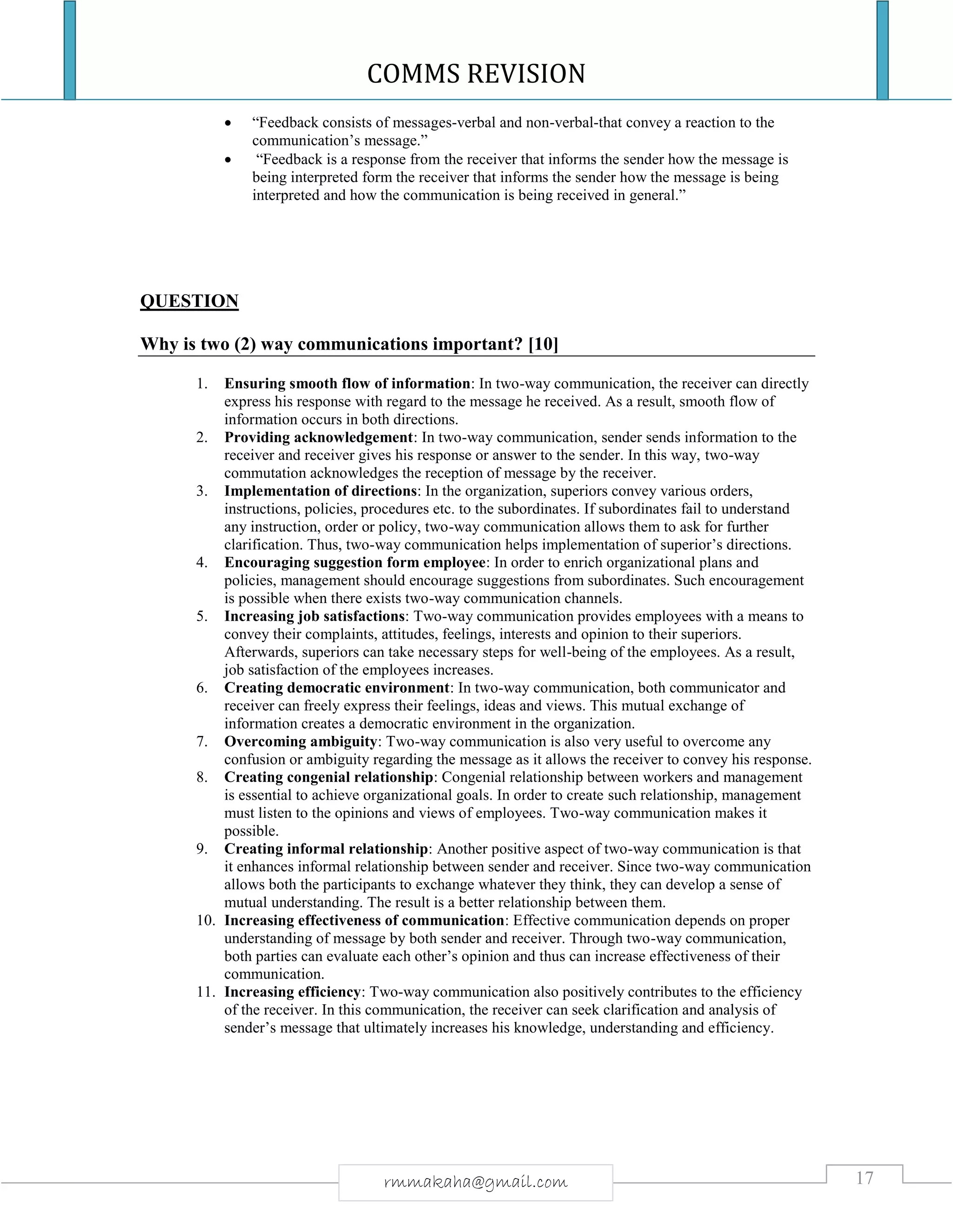 COMMS REVISION
17rmmakaha@gmail.com
 “Feedback consists of messages-verbal and non-verbal-that convey a reaction to the
communication’s message.”
 “Feedback is a response from the receiver that informs the sender how the message is
being interpreted form the receiver that informs the sender how the message is being
interpreted and how the communication is being received in general.”
QUESTION
Why is two (2) way communications important? [10]
1. Ensuring smooth flow of information: In two-way communication, the receiver can directly
express his response with regard to the message he received. As a result, smooth flow of
information occurs in both directions.
2. Providing acknowledgement: In two-way communication, sender sends information to the
receiver and receiver gives his response or answer to the sender. In this way, two-way
commutation acknowledges the reception of message by the receiver.
3. Implementation of directions: In the organization, superiors convey various orders,
instructions, policies, procedures etc. to the subordinates. If subordinates fail to understand
any instruction, order or policy, two-way communication allows them to ask for further
clarification. Thus, two-way communication helps implementation of superior’s directions.
4. Encouraging suggestion form employee: In order to enrich organizational plans and
policies, management should encourage suggestions from subordinates. Such encouragement
is possible when there exists two-way communication channels.
5. Increasing job satisfactions: Two-way communication provides employees with a means to
convey their complaints, attitudes, feelings, interests and opinion to their superiors.
Afterwards, superiors can take necessary steps for well-being of the employees. As a result,
job satisfaction of the employees increases.
6. Creating democratic environment: In two-way communication, both communicator and
receiver can freely express their feelings, ideas and views. This mutual exchange of
information creates a democratic environment in the organization.
7. Overcoming ambiguity: Two-way communication is also very useful to overcome any
confusion or ambiguity regarding the message as it allows the receiver to convey his response.
8. Creating congenial relationship: Congenial relationship between workers and management
is essential to achieve organizational goals. In order to create such relationship, management
must listen to the opinions and views of employees. Two-way communication makes it
possible.
9. Creating informal relationship: Another positive aspect of two-way communication is that
it enhances informal relationship between sender and receiver. Since two-way communication
allows both the participants to exchange whatever they think, they can develop a sense of
mutual understanding. The result is a better relationship between them.
10. Increasing effectiveness of communication: Effective communication depends on proper
understanding of message by both sender and receiver. Through two-way communication,
both parties can evaluate each other’s opinion and thus can increase effectiveness of their
communication.
11. Increasing efficiency: Two-way communication also positively contributes to the efficiency
of the receiver. In this communication, the receiver can seek clarification and analysis of
sender’s message that ultimately increases his knowledge, understanding and efficiency.
 