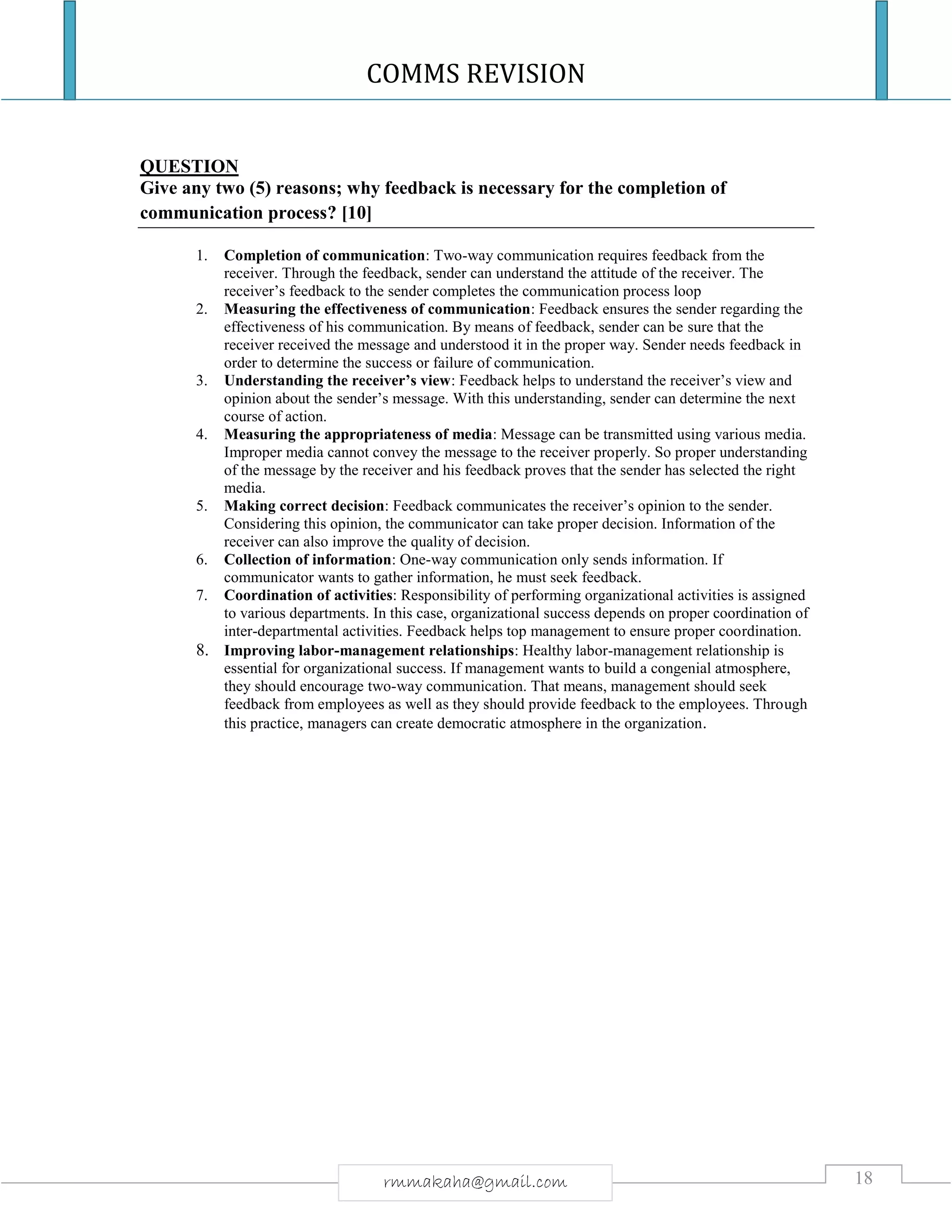 COMMS REVISION
18rmmakaha@gmail.com
QUESTION
Give any two (5) reasons; why feedback is necessary for the completion of
communication process? [10]
1. Completion of communication: Two-way communication requires feedback from the
receiver. Through the feedback, sender can understand the attitude of the receiver. The
receiver’s feedback to the sender completes the communication process loop
2. Measuring the effectiveness of communication: Feedback ensures the sender regarding the
effectiveness of his communication. By means of feedback, sender can be sure that the
receiver received the message and understood it in the proper way. Sender needs feedback in
order to determine the success or failure of communication.
3. Understanding the receiver’s view: Feedback helps to understand the receiver’s view and
opinion about the sender’s message. With this understanding, sender can determine the next
course of action.
4. Measuring the appropriateness of media: Message can be transmitted using various media.
Improper media cannot convey the message to the receiver properly. So proper understanding
of the message by the receiver and his feedback proves that the sender has selected the right
media.
5. Making correct decision: Feedback communicates the receiver’s opinion to the sender.
Considering this opinion, the communicator can take proper decision. Information of the
receiver can also improve the quality of decision.
6. Collection of information: One-way communication only sends information. If
communicator wants to gather information, he must seek feedback.
7. Coordination of activities: Responsibility of performing organizational activities is assigned
to various departments. In this case, organizational success depends on proper coordination of
inter-departmental activities. Feedback helps top management to ensure proper coordination.
8. Improving labor-management relationships: Healthy labor-management relationship is
essential for organizational success. If management wants to build a congenial atmosphere,
they should encourage two-way communication. That means, management should seek
feedback from employees as well as they should provide feedback to the employees. Through
this practice, managers can create democratic atmosphere in the organization.
 