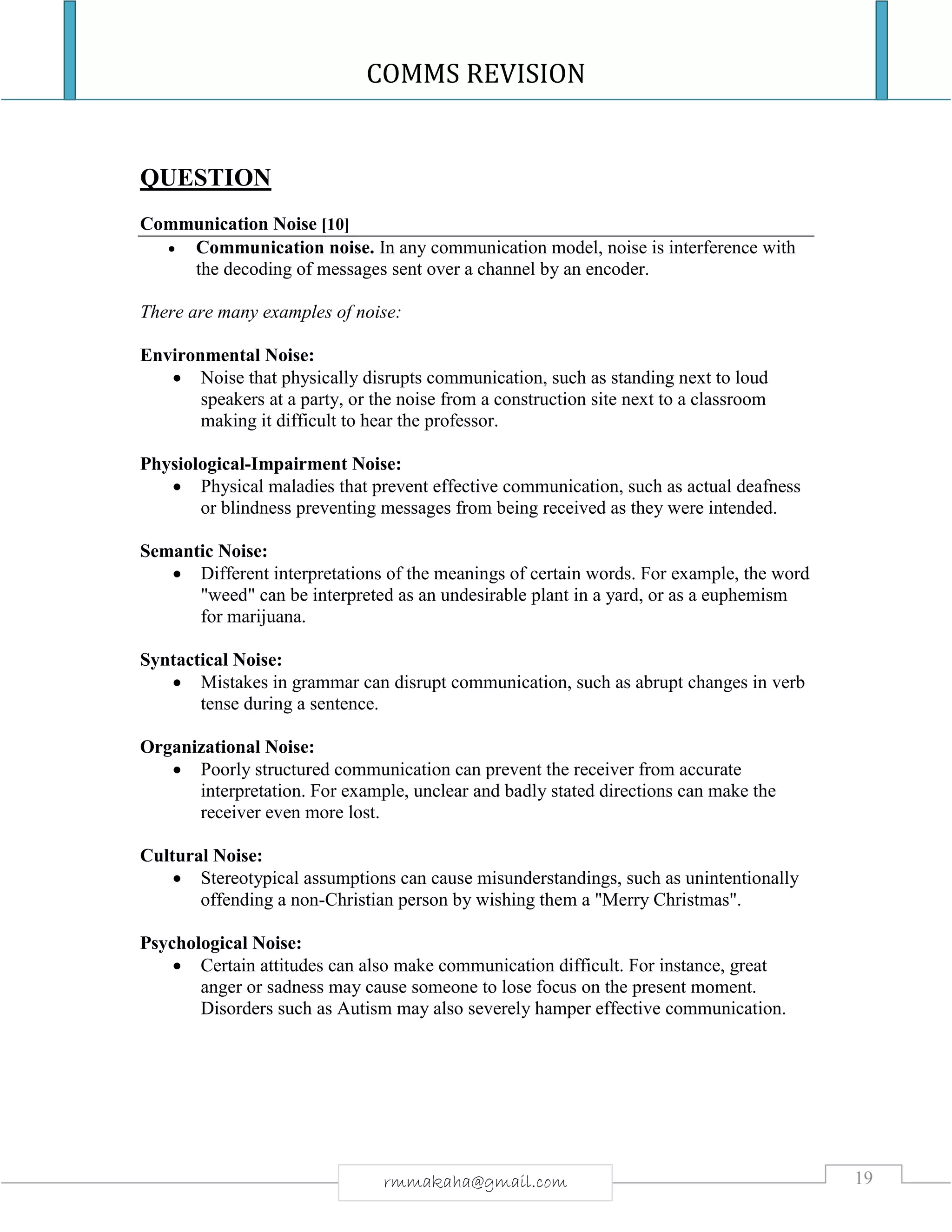 COMMS REVISION
19rmmakaha@gmail.com
QUESTION
Communication Noise [10]
 Communication noise. In any communication model, noise is interference with
the decoding of messages sent over a channel by an encoder.
There are many examples of noise:
Environmental Noise:
 Noise that physically disrupts communication, such as standing next to loud
speakers at a party, or the noise from a construction site next to a classroom
making it difficult to hear the professor.
Physiological-Impairment Noise:
 Physical maladies that prevent effective communication, such as actual deafness
or blindness preventing messages from being received as they were intended.
Semantic Noise:
 Different interpretations of the meanings of certain words. For example, the word
"weed" can be interpreted as an undesirable plant in a yard, or as a euphemism
for marijuana.
Syntactical Noise:
 Mistakes in grammar can disrupt communication, such as abrupt changes in verb
tense during a sentence.
Organizational Noise:
 Poorly structured communication can prevent the receiver from accurate
interpretation. For example, unclear and badly stated directions can make the
receiver even more lost.
Cultural Noise:
 Stereotypical assumptions can cause misunderstandings, such as unintentionally
offending a non-Christian person by wishing them a "Merry Christmas".
Psychological Noise:
 Certain attitudes can also make communication difficult. For instance, great
anger or sadness may cause someone to lose focus on the present moment.
Disorders such as Autism may also severely hamper effective communication.
 
