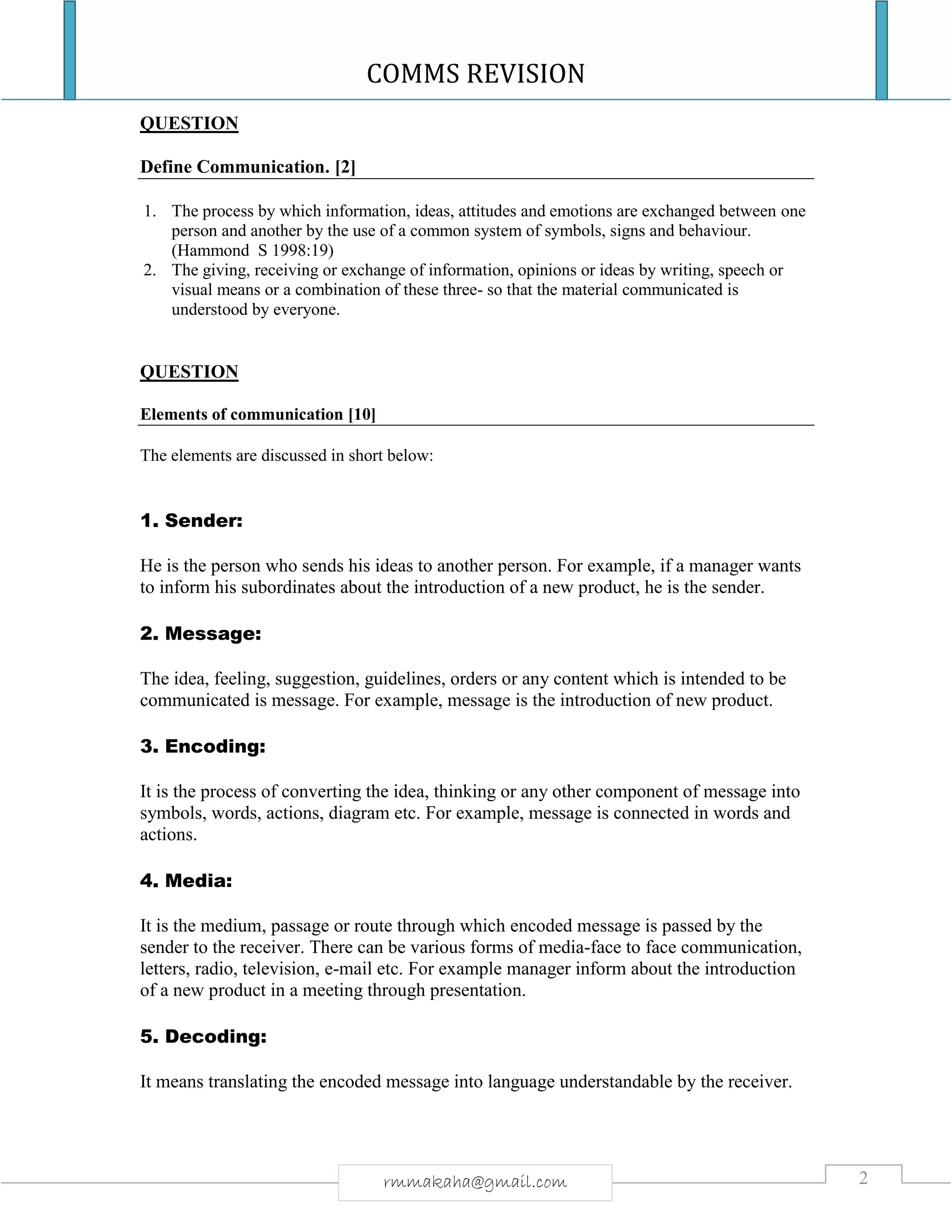 COMMS REVISION
2rmmakaha@gmail.com
QUESTION
Define Communication. [2]
1. The process by which information, ideas, attitudes and emotions are exchanged between one
person and another by the use of a common system of symbols, signs and behaviour.
(Hammond S 1998:19)
2. The giving, receiving or exchange of information, opinions or ideas by writing, speech or
visual means or a combination of these three- so that the material communicated is
understood by everyone.
QUESTION
Elements of communication [10]
The elements are discussed in short below:
1. Sender:
He is the person who sends his ideas to another person. For example, if a manager wants
to inform his subordinates about the introduction of a new product, he is the sender.
2. Message:
The idea, feeling, suggestion, guidelines, orders or any content which is intended to be
communicated is message. For example, message is the introduction of new product.
3. Encoding:
It is the process of converting the idea, thinking or any other component of message into
symbols, words, actions, diagram etc. For example, message is connected in words and
actions.
4. Media:
It is the medium, passage or route through which encoded message is passed by the
sender to the receiver. There can be various forms of media-face to face communication,
letters, radio, television, e-mail etc. For example manager inform about the introduction
of a new product in a meeting through presentation.
5. Decoding:
It means translating the encoded message into language understandable by the receiver.
 