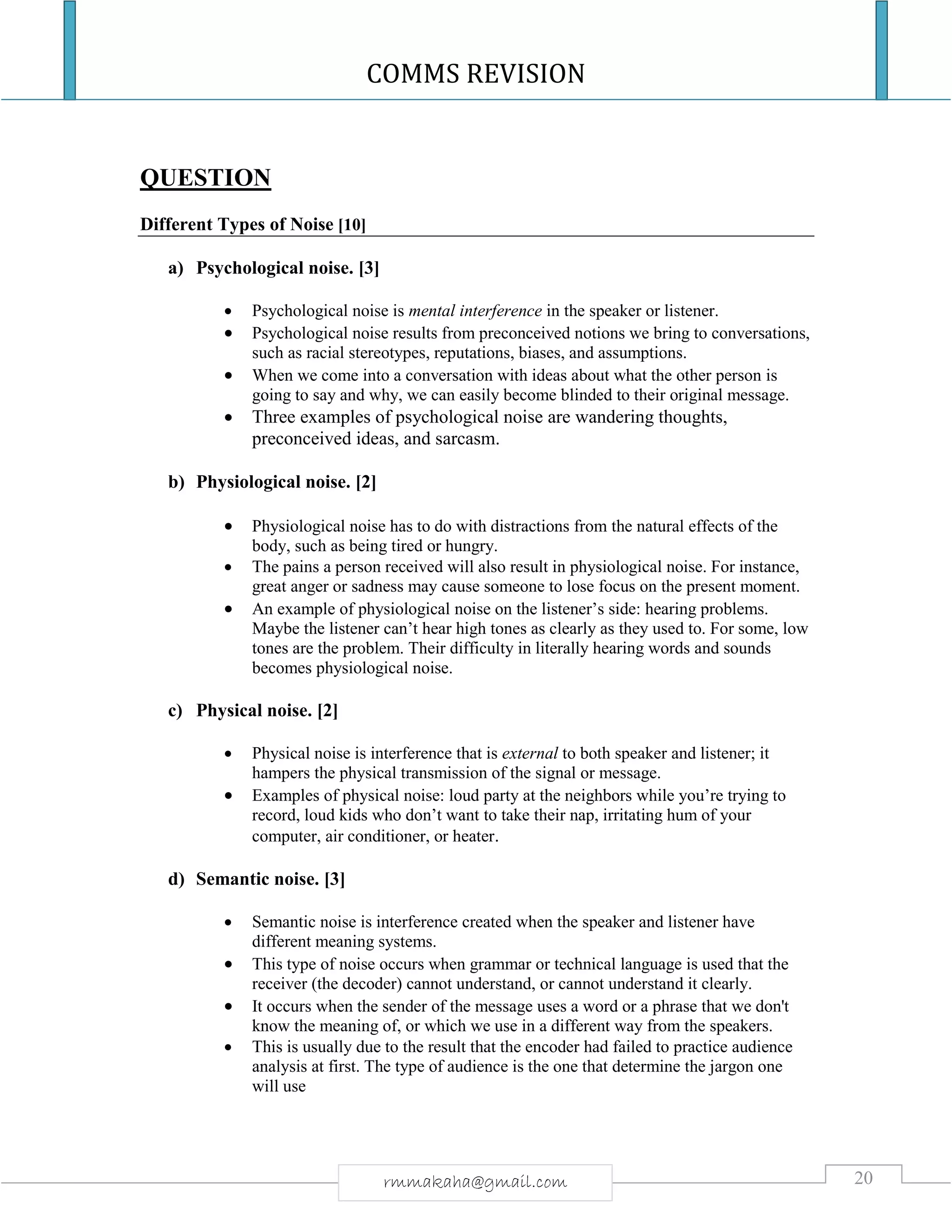 COMMS REVISION
20rmmakaha@gmail.com
QUESTION
Different Types of Noise [10]
a) Psychological noise. [3]
 Psychological noise is mental interference in the speaker or listener.
 Psychological noise results from preconceived notions we bring to conversations,
such as racial stereotypes, reputations, biases, and assumptions.
 When we come into a conversation with ideas about what the other person is
going to say and why, we can easily become blinded to their original message.
 Three examples of psychological noise are wandering thoughts,
preconceived ideas, and sarcasm.
b) Physiological noise. [2]
 Physiological noise has to do with distractions from the natural effects of the
body, such as being tired or hungry.
 The pains a person received will also result in physiological noise. For instance,
great anger or sadness may cause someone to lose focus on the present moment.
 An example of physiological noise on the listener’s side: hearing problems.
Maybe the listener can’t hear high tones as clearly as they used to. For some, low
tones are the problem. Their difficulty in literally hearing words and sounds
becomes physiological noise.
c) Physical noise. [2]
 Physical noise is interference that is external to both speaker and listener; it
hampers the physical transmission of the signal or message.
 Examples of physical noise: loud party at the neighbors while you’re trying to
record, loud kids who don’t want to take their nap, irritating hum of your
computer, air conditioner, or heater.
d) Semantic noise. [3]
 Semantic noise is interference created when the speaker and listener have
different meaning systems.
 This type of noise occurs when grammar or technical language is used that the
receiver (the decoder) cannot understand, or cannot understand it clearly.
 It occurs when the sender of the message uses a word or a phrase that we don't
know the meaning of, or which we use in a different way from the speakers.
 This is usually due to the result that the encoder had failed to practice audience
analysis at first. The type of audience is the one that determine the jargon one
will use
 