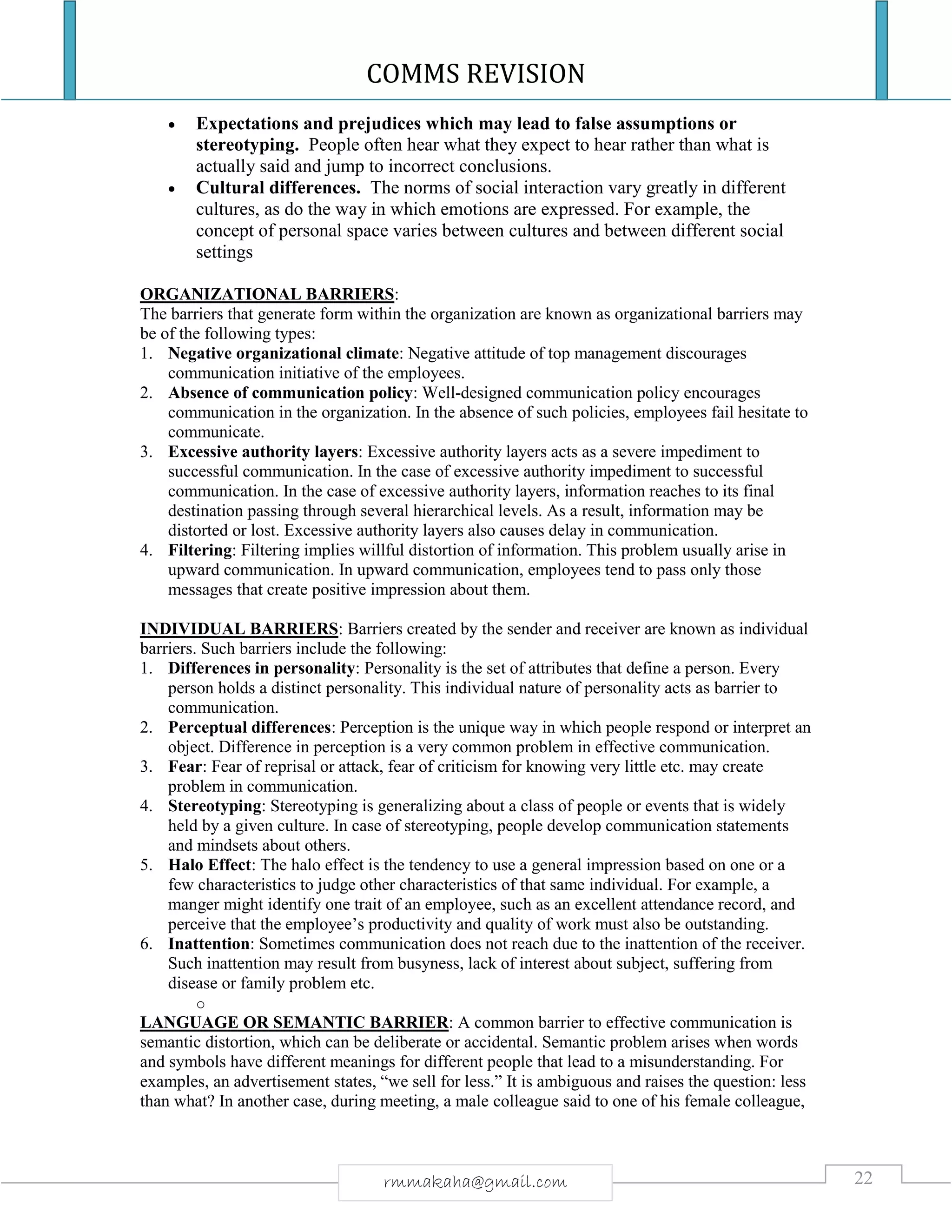 COMMS REVISION
22rmmakaha@gmail.com
 Expectations and prejudices which may lead to false assumptions or
stereotyping. People often hear what they expect to hear rather than what is
actually said and jump to incorrect conclusions.
 Cultural differences. The norms of social interaction vary greatly in different
cultures, as do the way in which emotions are expressed. For example, the
concept of personal space varies between cultures and between different social
settings
ORGANIZATIONAL BARRIERS:
The barriers that generate form within the organization are known as organizational barriers may
be of the following types:
1. Negative organizational climate: Negative attitude of top management discourages
communication initiative of the employees.
2. Absence of communication policy: Well-designed communication policy encourages
communication in the organization. In the absence of such policies, employees fail hesitate to
communicate.
3. Excessive authority layers: Excessive authority layers acts as a severe impediment to
successful communication. In the case of excessive authority impediment to successful
communication. In the case of excessive authority layers, information reaches to its final
destination passing through several hierarchical levels. As a result, information may be
distorted or lost. Excessive authority layers also causes delay in communication.
4. Filtering: Filtering implies willful distortion of information. This problem usually arise in
upward communication. In upward communication, employees tend to pass only those
messages that create positive impression about them.
INDIVIDUAL BARRIERS: Barriers created by the sender and receiver are known as individual
barriers. Such barriers include the following:
1. Differences in personality: Personality is the set of attributes that define a person. Every
person holds a distinct personality. This individual nature of personality acts as barrier to
communication.
2. Perceptual differences: Perception is the unique way in which people respond or interpret an
object. Difference in perception is a very common problem in effective communication.
3. Fear: Fear of reprisal or attack, fear of criticism for knowing very little etc. may create
problem in communication.
4. Stereotyping: Stereotyping is generalizing about a class of people or events that is widely
held by a given culture. In case of stereotyping, people develop communication statements
and mindsets about others.
5. Halo Effect: The halo effect is the tendency to use a general impression based on one or a
few characteristics to judge other characteristics of that same individual. For example, a
manger might identify one trait of an employee, such as an excellent attendance record, and
perceive that the employee’s productivity and quality of work must also be outstanding.
6. Inattention: Sometimes communication does not reach due to the inattention of the receiver.
Such inattention may result from busyness, lack of interest about subject, suffering from
disease or family problem etc.
o
LANGUAGE OR SEMANTIC BARRIER: A common barrier to effective communication is
semantic distortion, which can be deliberate or accidental. Semantic problem arises when words
and symbols have different meanings for different people that lead to a misunderstanding. For
examples, an advertisement states, “we sell for less.” It is ambiguous and raises the question: less
than what? In another case, during meeting, a male colleague said to one of his female colleague,
 