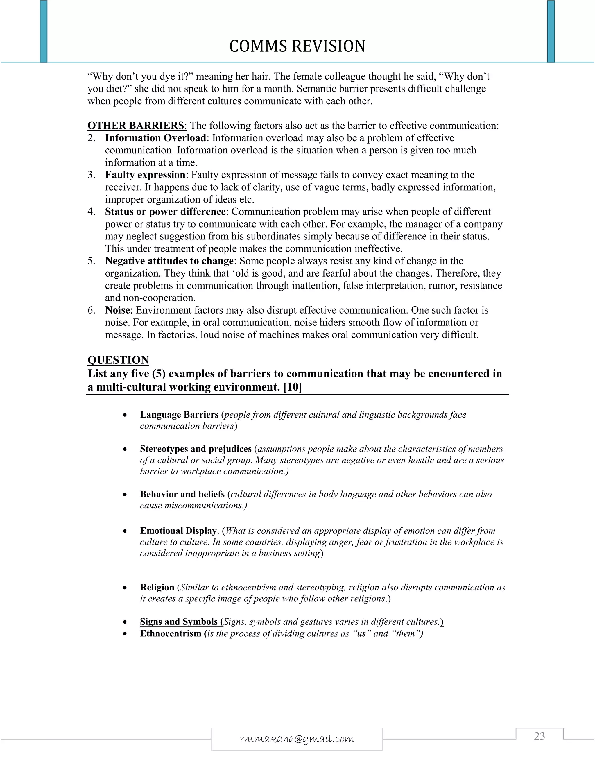COMMS REVISION
23rmmakaha@gmail.com
“Why don’t you dye it?” meaning her hair. The female colleague thought he said, “Why don’t
you diet?” she did not speak to him for a month. Semantic barrier presents difficult challenge
when people from different cultures communicate with each other.
OTHER BARRIERS: The following factors also act as the barrier to effective communication:
2. Information Overload: Information overload may also be a problem of effective
communication. Information overload is the situation when a person is given too much
information at a time.
3. Faulty expression: Faulty expression of message fails to convey exact meaning to the
receiver. It happens due to lack of clarity, use of vague terms, badly expressed information,
improper organization of ideas etc.
4. Status or power difference: Communication problem may arise when people of different
power or status try to communicate with each other. For example, the manager of a company
may neglect suggestion from his subordinates simply because of difference in their status.
This under treatment of people makes the communication ineffective.
5. Negative attitudes to change: Some people always resist any kind of change in the
organization. They think that ‘old is good, and are fearful about the changes. Therefore, they
create problems in communication through inattention, false interpretation, rumor, resistance
and non-cooperation.
6. Noise: Environment factors may also disrupt effective communication. One such factor is
noise. For example, in oral communication, noise hiders smooth flow of information or
message. In factories, loud noise of machines makes oral communication very difficult.
QUESTION
List any five (5) examples of barriers to communication that may be encountered in
a multi-cultural working environment. [10]
 Language Barriers (people from different cultural and linguistic backgrounds face
communication barriers)
 Stereotypes and prejudices (assumptions people make about the characteristics of members
of a cultural or social group. Many stereotypes are negative or even hostile and are a serious
barrier to workplace communication.)
 Behavior and beliefs (cultural differences in body language and other behaviors can also
cause miscommunications.)
 Emotional Display. (What is considered an appropriate display of emotion can differ from
culture to culture. In some countries, displaying anger, fear or frustration in the workplace is
considered inappropriate in a business setting)
 Religion (Similar to ethnocentrism and stereotyping, religion also disrupts communication as
it creates a specific image of people who follow other religions.)
 Signs and Symbols (Signs, symbols and gestures varies in different cultures.)
 Ethnocentrism (is the process of dividing cultures as “us” and “them”)
 