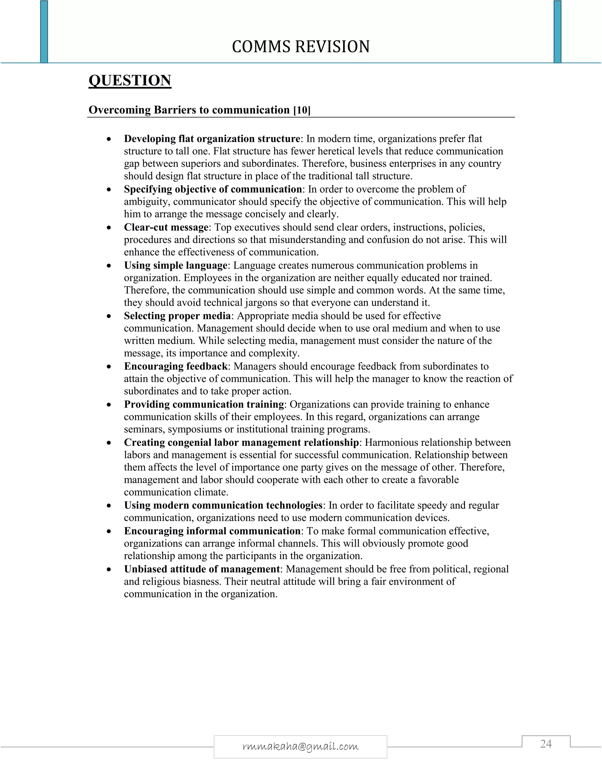 COMMS REVISION
24rmmakaha@gmail.com
QUESTION
Overcoming Barriers to communication [10]
 Developing flat organization structure: In modern time, organizations prefer flat
structure to tall one. Flat structure has fewer heretical levels that reduce communication
gap between superiors and subordinates. Therefore, business enterprises in any country
should design flat structure in place of the traditional tall structure.
 Specifying objective of communication: In order to overcome the problem of
ambiguity, communicator should specify the objective of communication. This will help
him to arrange the message concisely and clearly.
 Clear-cut message: Top executives should send clear orders, instructions, policies,
procedures and directions so that misunderstanding and confusion do not arise. This will
enhance the effectiveness of communication.
 Using simple language: Language creates numerous communication problems in
organization. Employees in the organization are neither equally educated nor trained.
Therefore, the communication should use simple and common words. At the same time,
they should avoid technical jargons so that everyone can understand it.
 Selecting proper media: Appropriate media should be used for effective
communication. Management should decide when to use oral medium and when to use
written medium. While selecting media, management must consider the nature of the
message, its importance and complexity.
 Encouraging feedback: Managers should encourage feedback from subordinates to
attain the objective of communication. This will help the manager to know the reaction of
subordinates and to take proper action.
 Providing communication training: Organizations can provide training to enhance
communication skills of their employees. In this regard, organizations can arrange
seminars, symposiums or institutional training programs.
 Creating congenial labor management relationship: Harmonious relationship between
labors and management is essential for successful communication. Relationship between
them affects the level of importance one party gives on the message of other. Therefore,
management and labor should cooperate with each other to create a favorable
communication climate.
 Using modern communication technologies: In order to facilitate speedy and regular
communication, organizations need to use modern communication devices.
 Encouraging informal communication: To make formal communication effective,
organizations can arrange informal channels. This will obviously promote good
relationship among the participants in the organization.
 Unbiased attitude of management: Management should be free from political, regional
and religious biasness. Their neutral attitude will bring a fair environment of
communication in the organization.
 