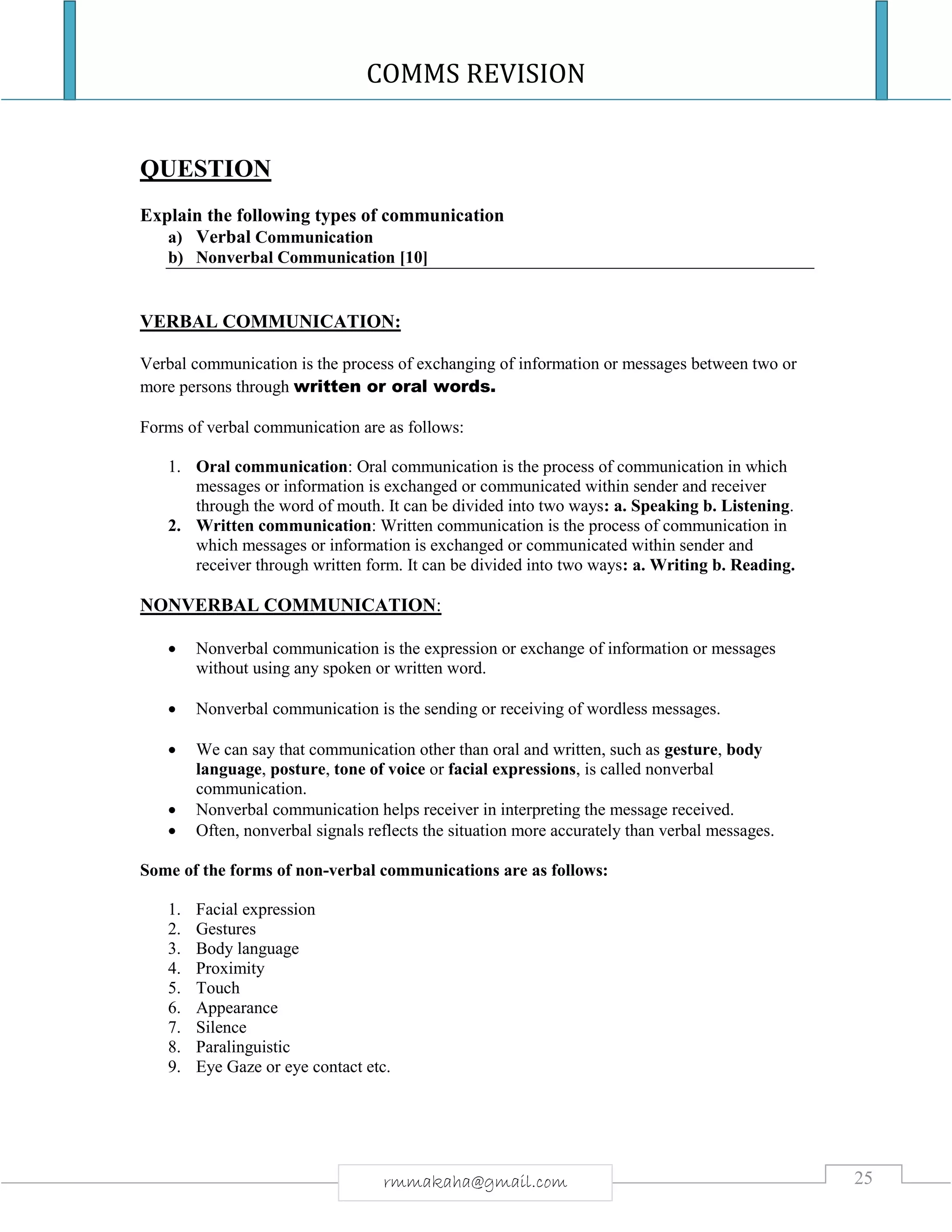 COMMS REVISION
25rmmakaha@gmail.com
QUESTION
Explain the following types of communication
a) Verbal Communication
b) Nonverbal Communication [10]
VERBAL COMMUNICATION:
Verbal communication is the process of exchanging of information or messages between two or
more persons through written or oral words.
Forms of verbal communication are as follows:
1. Oral communication: Oral communication is the process of communication in which
messages or information is exchanged or communicated within sender and receiver
through the word of mouth. It can be divided into two ways: a. Speaking b. Listening.
2. Written communication: Written communication is the process of communication in
which messages or information is exchanged or communicated within sender and
receiver through written form. It can be divided into two ways: a. Writing b. Reading.
NONVERBAL COMMUNICATION:
 Nonverbal communication is the expression or exchange of information or messages
without using any spoken or written word.
 Nonverbal communication is the sending or receiving of wordless messages.
 We can say that communication other than oral and written, such as gesture, body
language, posture, tone of voice or facial expressions, is called nonverbal
communication.
 Nonverbal communication helps receiver in interpreting the message received.
 Often, nonverbal signals reflects the situation more accurately than verbal messages.
Some of the forms of non-verbal communications are as follows:
1. Facial expression
2. Gestures
3. Body language
4. Proximity
5. Touch
6. Appearance
7. Silence
8. Paralinguistic
9. Eye Gaze or eye contact etc.
 