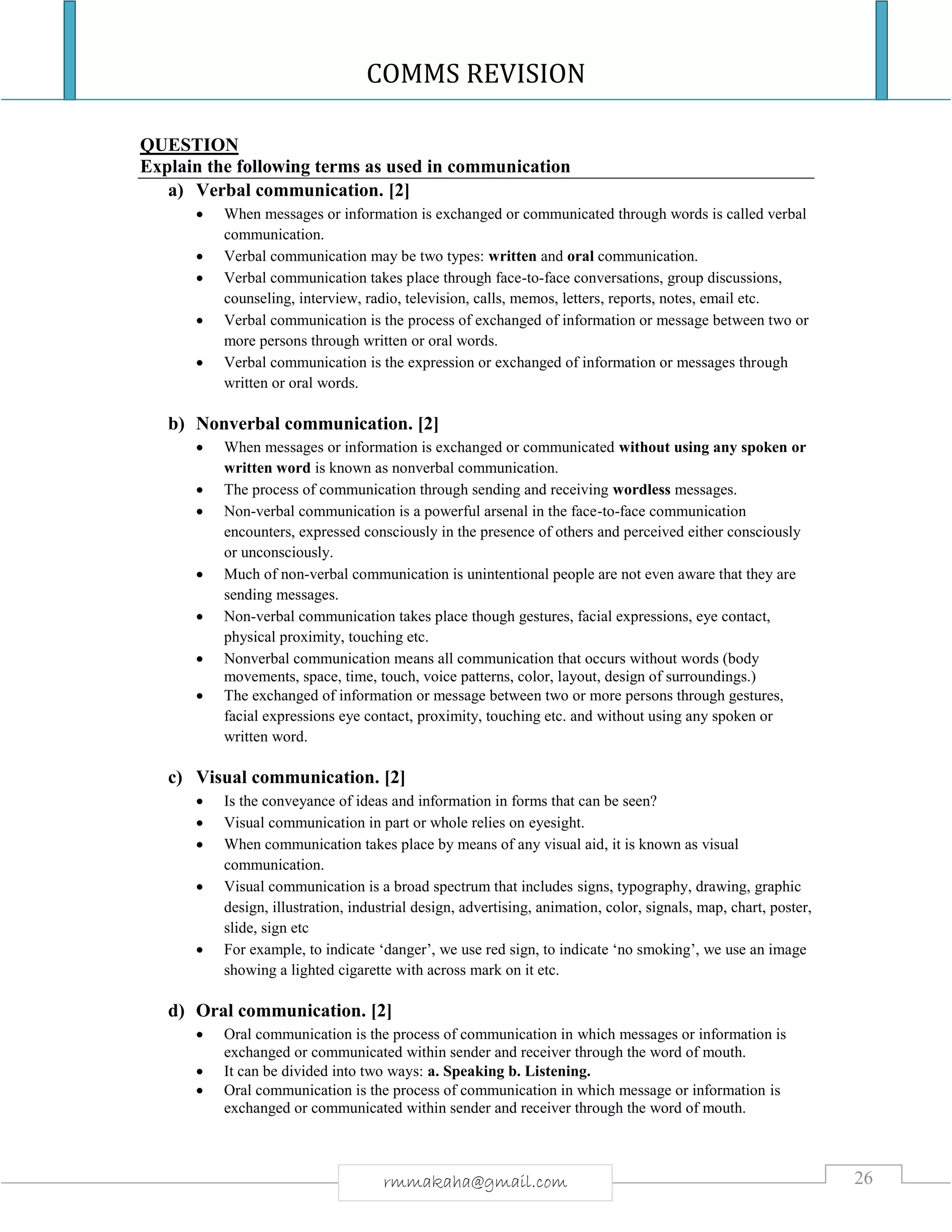 COMMS REVISION
26rmmakaha@gmail.com
QUESTION
Explain the following terms as used in communication
a) Verbal communication. [2]
 When messages or information is exchanged or communicated through words is called verbal
communication.
 Verbal communication may be two types: written and oral communication.
 Verbal communication takes place through face-to-face conversations, group discussions,
counseling, interview, radio, television, calls, memos, letters, reports, notes, email etc.
 Verbal communication is the process of exchanged of information or message between two or
more persons through written or oral words.
 Verbal communication is the expression or exchanged of information or messages through
written or oral words.
b) Nonverbal communication. [2]
 When messages or information is exchanged or communicated without using any spoken or
written word is known as nonverbal communication.
 The process of communication through sending and receiving wordless messages.
 Non-verbal communication is a powerful arsenal in the face-to-face communication
encounters, expressed consciously in the presence of others and perceived either consciously
or unconsciously.
 Much of non-verbal communication is unintentional people are not even aware that they are
sending messages.
 Non-verbal communication takes place though gestures, facial expressions, eye contact,
physical proximity, touching etc.
 Nonverbal communication means all communication that occurs without words (body
movements, space, time, touch, voice patterns, color, layout, design of surroundings.)
 The exchanged of information or message between two or more persons through gestures,
facial expressions eye contact, proximity, touching etc. and without using any spoken or
written word.
c) Visual communication. [2]
 Is the conveyance of ideas and information in forms that can be seen?
 Visual communication in part or whole relies on eyesight.
 When communication takes place by means of any visual aid, it is known as visual
communication.
 Visual communication is a broad spectrum that includes signs, typography, drawing, graphic
design, illustration, industrial design, advertising, animation, color, signals, map, chart, poster,
slide, sign etc
 For example, to indicate ‘danger’, we use red sign, to indicate ‘no smoking’, we use an image
showing a lighted cigarette with across mark on it etc.
d) Oral communication. [2]
 Oral communication is the process of communication in which messages or information is
exchanged or communicated within sender and receiver through the word of mouth.
 It can be divided into two ways: a. Speaking b. Listening.
 Oral communication is the process of communication in which message or information is
exchanged or communicated within sender and receiver through the word of mouth.
 