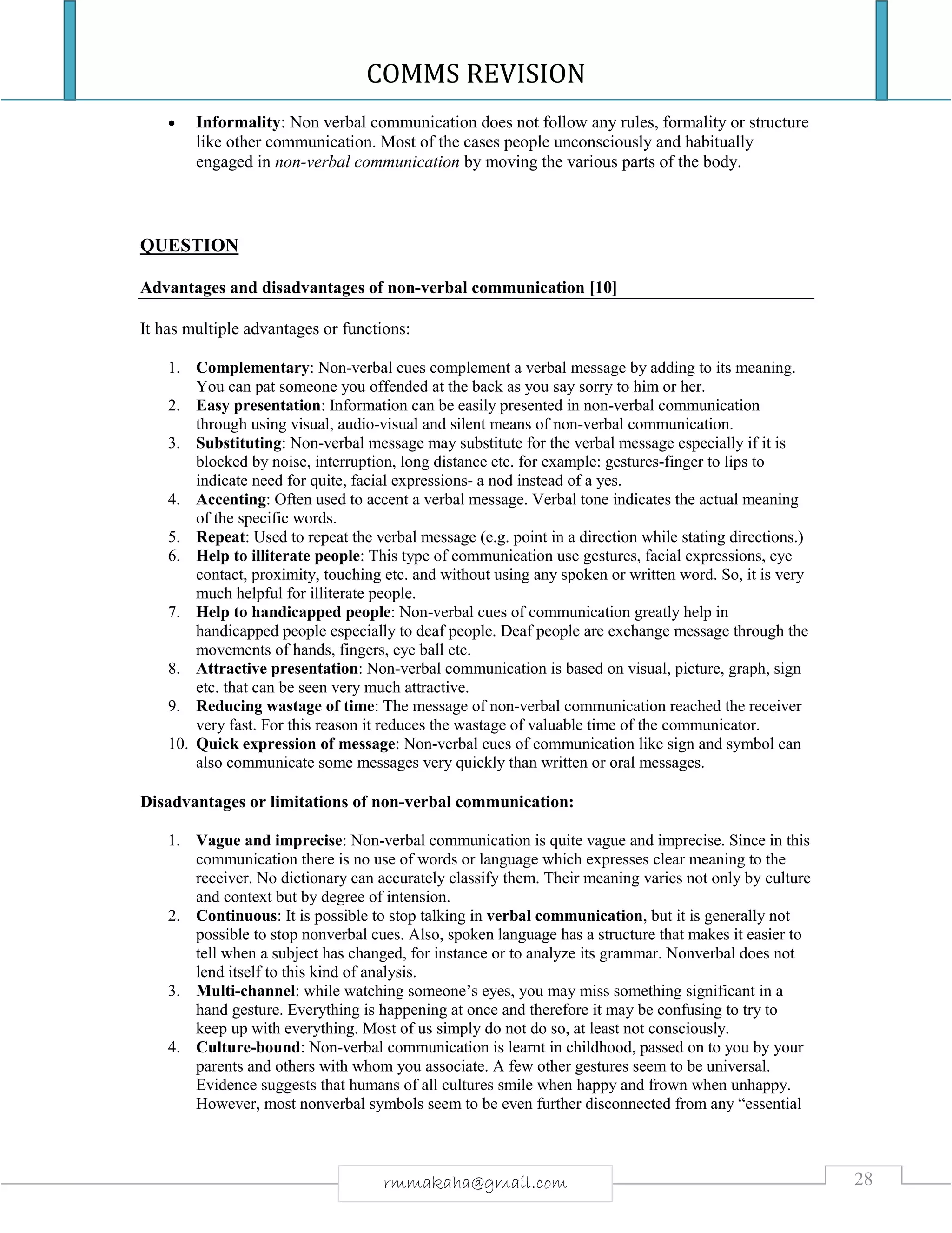 COMMS REVISION
28rmmakaha@gmail.com
 Informality: Non verbal communication does not follow any rules, formality or structure
like other communication. Most of the cases people unconsciously and habitually
engaged in non-verbal communication by moving the various parts of the body.
QUESTION
Advantages and disadvantages of non-verbal communication [10]
It has multiple advantages or functions:
1. Complementary: Non-verbal cues complement a verbal message by adding to its meaning.
You can pat someone you offended at the back as you say sorry to him or her.
2. Easy presentation: Information can be easily presented in non-verbal communication
through using visual, audio-visual and silent means of non-verbal communication.
3. Substituting: Non-verbal message may substitute for the verbal message especially if it is
blocked by noise, interruption, long distance etc. for example: gestures-finger to lips to
indicate need for quite, facial expressions- a nod instead of a yes.
4. Accenting: Often used to accent a verbal message. Verbal tone indicates the actual meaning
of the specific words.
5. Repeat: Used to repeat the verbal message (e.g. point in a direction while stating directions.)
6. Help to illiterate people: This type of communication use gestures, facial expressions, eye
contact, proximity, touching etc. and without using any spoken or written word. So, it is very
much helpful for illiterate people.
7. Help to handicapped people: Non-verbal cues of communication greatly help in
handicapped people especially to deaf people. Deaf people are exchange message through the
movements of hands, fingers, eye ball etc.
8. Attractive presentation: Non-verbal communication is based on visual, picture, graph, sign
etc. that can be seen very much attractive.
9. Reducing wastage of time: The message of non-verbal communication reached the receiver
very fast. For this reason it reduces the wastage of valuable time of the communicator.
10. Quick expression of message: Non-verbal cues of communication like sign and symbol can
also communicate some messages very quickly than written or oral messages.
Disadvantages or limitations of non-verbal communication:
1. Vague and imprecise: Non-verbal communication is quite vague and imprecise. Since in this
communication there is no use of words or language which expresses clear meaning to the
receiver. No dictionary can accurately classify them. Their meaning varies not only by culture
and context but by degree of intension.
2. Continuous: It is possible to stop talking in verbal communication, but it is generally not
possible to stop nonverbal cues. Also, spoken language has a structure that makes it easier to
tell when a subject has changed, for instance or to analyze its grammar. Nonverbal does not
lend itself to this kind of analysis.
3. Multi-channel: while watching someone’s eyes, you may miss something significant in a
hand gesture. Everything is happening at once and therefore it may be confusing to try to
keep up with everything. Most of us simply do not do so, at least not consciously.
4. Culture-bound: Non-verbal communication is learnt in childhood, passed on to you by your
parents and others with whom you associate. A few other gestures seem to be universal.
Evidence suggests that humans of all cultures smile when happy and frown when unhappy.
However, most nonverbal symbols seem to be even further disconnected from any “essential
 
