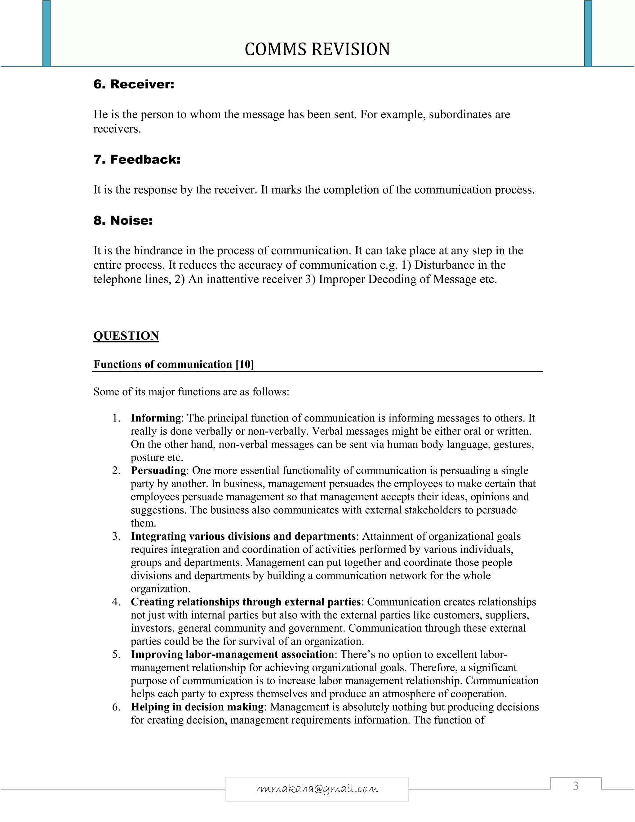 COMMS REVISION
3rmmakaha@gmail.com
6. Receiver:
He is the person to whom the message has been sent. For example, subordinates are
receivers.
7. Feedback:
It is the response by the receiver. It marks the completion of the communication process.
8. Noise:
It is the hindrance in the process of communication. It can take place at any step in the
entire process. It reduces the accuracy of communication e.g. 1) Disturbance in the
telephone lines, 2) An inattentive receiver 3) Improper Decoding of Message etc.
QUESTION
Functions of communication [10]
Some of its major functions are as follows:
1. Informing: The principal function of communication is informing messages to others. It
really is done verbally or non-verbally. Verbal messages might be either oral or written.
On the other hand, non-verbal messages can be sent via human body language, gestures,
posture etc.
2. Persuading: One more essential functionality of communication is persuading a single
party by another. In business, management persuades the employees to make certain that
employees persuade management so that management accepts their ideas, opinions and
suggestions. The business also communicates with external stakeholders to persuade
them.
3. Integrating various divisions and departments: Attainment of organizational goals
requires integration and coordination of activities performed by various individuals,
groups and departments. Management can put together and coordinate those people
divisions and departments by building a communication network for the whole
organization.
4. Creating relationships through external parties: Communication creates relationships
not just with internal parties but also with the external parties like customers, suppliers,
investors, general community and government. Communication through these external
parties could be the for survival of an organization.
5. Improving labor-management association: There’s no option to excellent labor-
management relationship for achieving organizational goals. Therefore, a significant
purpose of communication is to increase labor management relationship. Communication
helps each party to express themselves and produce an atmosphere of cooperation.
6. Helping in decision making: Management is absolutely nothing but producing decisions
for creating decision, management requirements information. The function of
 