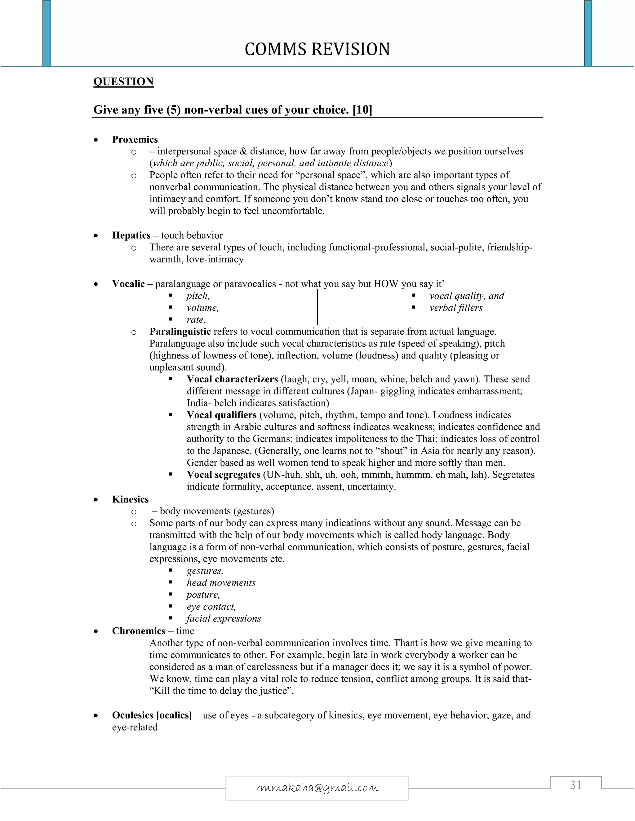 COMMS REVISION
31rmmakaha@gmail.com
QUESTION
Give any five (5) non-verbal cues of your choice. [10]
 Proxemics
o – interpersonal space & distance, how far away from people/objects we position ourselves
(which are public, social, personal, and intimate distance)
o People often refer to their need for “personal space”, which are also important types of
nonverbal communication. The physical distance between you and others signals your level of
intimacy and comfort. If someone you don’t know stand too close or touches too often, you
will probably begin to feel uncomfortable.
 Hepatics – touch behavior
o There are several types of touch, including functional-professional, social-polite, friendship-
warmth, love-intimacy
 Vocalic – paralanguage or paravocalics - not what you say but HOW you say it’
 pitch,
 volume,
 rate,
 vocal quality, and
 verbal fillers
o Paralinguistic refers to vocal communication that is separate from actual language.
Paralanguage also include such vocal characteristics as rate (speed of speaking), pitch
(highness of lowness of tone), inflection, volume (loudness) and quality (pleasing or
unpleasant sound).
 Vocal characterizers (laugh, cry, yell, moan, whine, belch and yawn). These send
different message in different cultures (Japan- giggling indicates embarrassment;
India- belch indicates satisfaction)
 Vocal qualifiers (volume, pitch, rhythm, tempo and tone). Loudness indicates
strength in Arabic cultures and softness indicates weakness; indicates confidence and
authority to the Germans; indicates impoliteness to the Thai; indicates loss of control
to the Japanese. (Generally, one learns not to “shout” in Asia for nearly any reason).
Gender based as well women tend to speak higher and more softly than men.
 Vocal segregates (UN-huh, shh, uh, ooh, mmmh, hummm, eh mah, lah). Segretates
indicate formality, acceptance, assent, uncertainty.
 Kinesics
o – body movements (gestures)
o Some parts of our body can express many indications without any sound. Message can be
transmitted with the help of our body movements which is called body language. Body
language is a form of non-verbal communication, which consists of posture, gestures, facial
expressions, eye movements etc.
 gestures,
 head movements
 posture,
 eye contact,
 facial expressions
 Chronemics – time
Another type of non-verbal communication involves time. Thant is how we give meaning to
time communicates to other. For example, begin late in work everybody a worker can be
considered as a man of carelessness but if a manager does it; we say it is a symbol of power.
We know, time can play a vital role to reduce tension, conflict among groups. It is said that-
“Kill the time to delay the justice”.
 Oculesics [ocalics] – use of eyes - a subcategory of kinesics, eye movement, eye behavior, gaze, and
eye-related
 