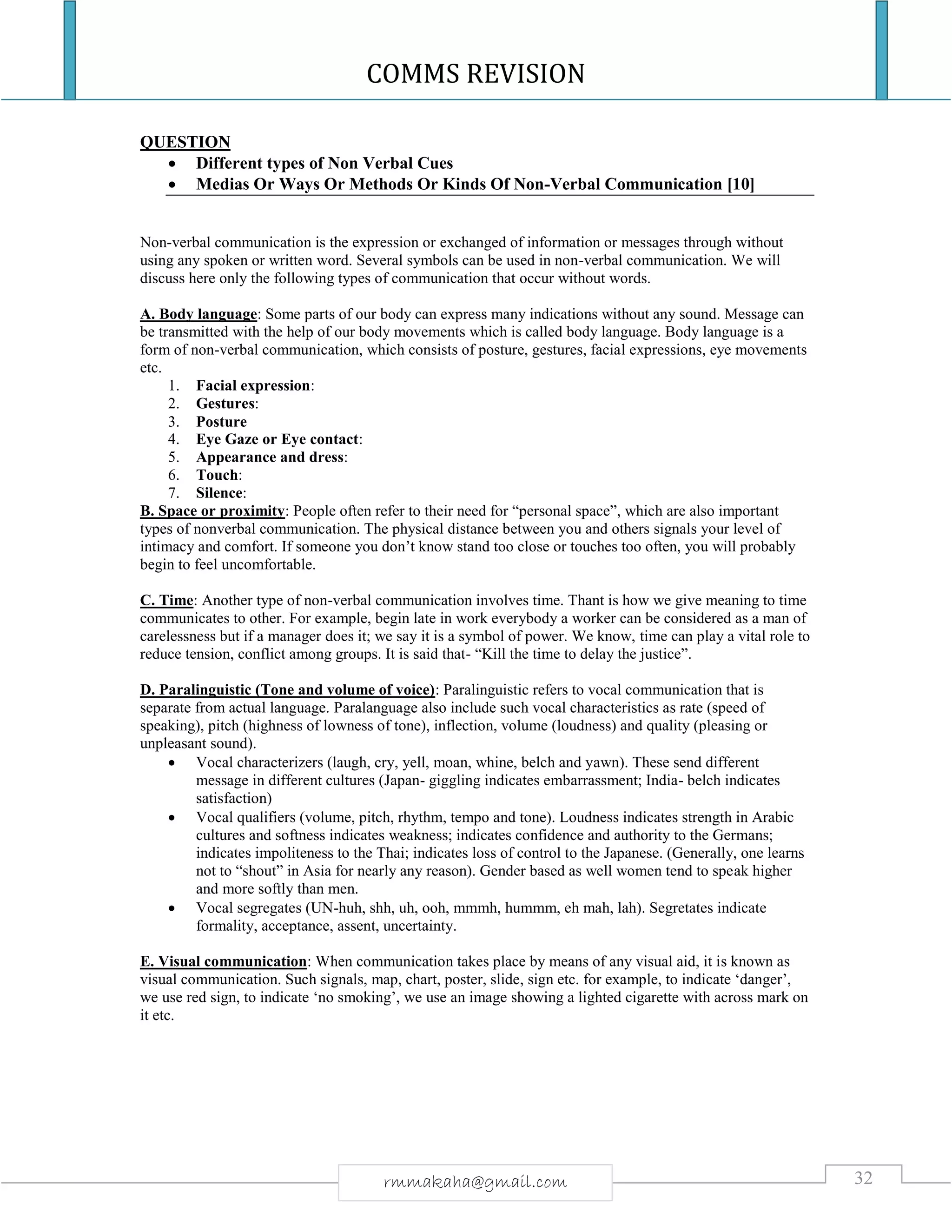 COMMS REVISION
32rmmakaha@gmail.com
QUESTION
 Different types of Non Verbal Cues
 Medias Or Ways Or Methods Or Kinds Of Non-Verbal Communication [10]
Non-verbal communication is the expression or exchanged of information or messages through without
using any spoken or written word. Several symbols can be used in non-verbal communication. We will
discuss here only the following types of communication that occur without words.
A. Body language: Some parts of our body can express many indications without any sound. Message can
be transmitted with the help of our body movements which is called body language. Body language is a
form of non-verbal communication, which consists of posture, gestures, facial expressions, eye movements
etc.
1. Facial expression:
2. Gestures:
3. Posture
4. Eye Gaze or Eye contact:
5. Appearance and dress:
6. Touch:
7. Silence:
B. Space or proximity: People often refer to their need for “personal space”, which are also important
types of nonverbal communication. The physical distance between you and others signals your level of
intimacy and comfort. If someone you don’t know stand too close or touches too often, you will probably
begin to feel uncomfortable.
C. Time: Another type of non-verbal communication involves time. Thant is how we give meaning to time
communicates to other. For example, begin late in work everybody a worker can be considered as a man of
carelessness but if a manager does it; we say it is a symbol of power. We know, time can play a vital role to
reduce tension, conflict among groups. It is said that- “Kill the time to delay the justice”.
D. Paralinguistic (Tone and volume of voice): Paralinguistic refers to vocal communication that is
separate from actual language. Paralanguage also include such vocal characteristics as rate (speed of
speaking), pitch (highness of lowness of tone), inflection, volume (loudness) and quality (pleasing or
unpleasant sound).
 Vocal characterizers (laugh, cry, yell, moan, whine, belch and yawn). These send different
message in different cultures (Japan- giggling indicates embarrassment; India- belch indicates
satisfaction)
 Vocal qualifiers (volume, pitch, rhythm, tempo and tone). Loudness indicates strength in Arabic
cultures and softness indicates weakness; indicates confidence and authority to the Germans;
indicates impoliteness to the Thai; indicates loss of control to the Japanese. (Generally, one learns
not to “shout” in Asia for nearly any reason). Gender based as well women tend to speak higher
and more softly than men.
 Vocal segregates (UN-huh, shh, uh, ooh, mmmh, hummm, eh mah, lah). Segretates indicate
formality, acceptance, assent, uncertainty.
E. Visual communication: When communication takes place by means of any visual aid, it is known as
visual communication. Such signals, map, chart, poster, slide, sign etc. for example, to indicate ‘danger’,
we use red sign, to indicate ‘no smoking’, we use an image showing a lighted cigarette with across mark on
it etc.
 