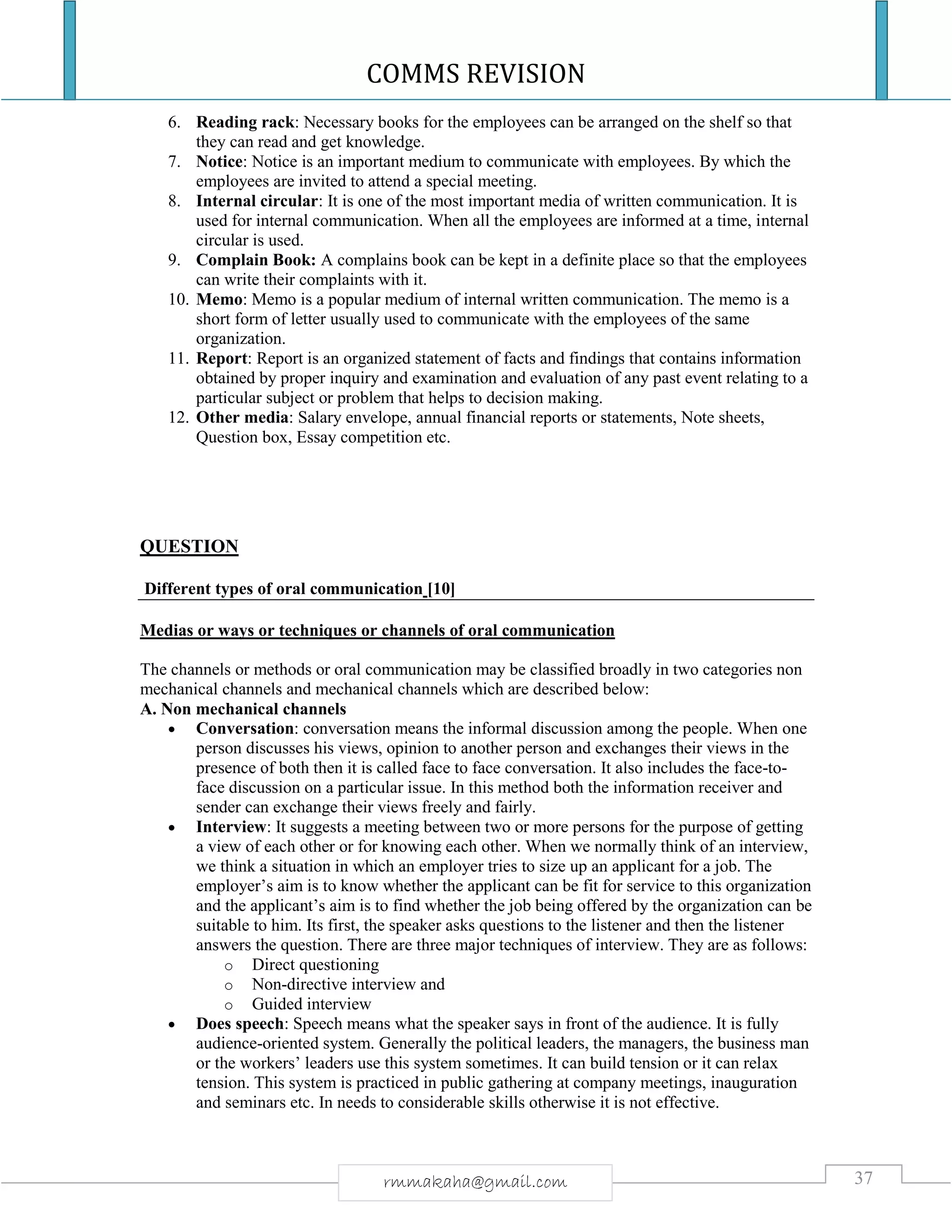 COMMS REVISION
37rmmakaha@gmail.com
6. Reading rack: Necessary books for the employees can be arranged on the shelf so that
they can read and get knowledge.
7. Notice: Notice is an important medium to communicate with employees. By which the
employees are invited to attend a special meeting.
8. Internal circular: It is one of the most important media of written communication. It is
used for internal communication. When all the employees are informed at a time, internal
circular is used.
9. Complain Book: A complains book can be kept in a definite place so that the employees
can write their complaints with it.
10. Memo: Memo is a popular medium of internal written communication. The memo is a
short form of letter usually used to communicate with the employees of the same
organization.
11. Report: Report is an organized statement of facts and findings that contains information
obtained by proper inquiry and examination and evaluation of any past event relating to a
particular subject or problem that helps to decision making.
12. Other media: Salary envelope, annual financial reports or statements, Note sheets,
Question box, Essay competition etc.
QUESTION
Different types of oral communication [10]
Medias or ways or techniques or channels of oral communication
The channels or methods or oral communication may be classified broadly in two categories non
mechanical channels and mechanical channels which are described below:
A. Non mechanical channels
 Conversation: conversation means the informal discussion among the people. When one
person discusses his views, opinion to another person and exchanges their views in the
presence of both then it is called face to face conversation. It also includes the face-to-
face discussion on a particular issue. In this method both the information receiver and
sender can exchange their views freely and fairly.
 Interview: It suggests a meeting between two or more persons for the purpose of getting
a view of each other or for knowing each other. When we normally think of an interview,
we think a situation in which an employer tries to size up an applicant for a job. The
employer’s aim is to know whether the applicant can be fit for service to this organization
and the applicant’s aim is to find whether the job being offered by the organization can be
suitable to him. Its first, the speaker asks questions to the listener and then the listener
answers the question. There are three major techniques of interview. They are as follows:
o Direct questioning
o Non-directive interview and
o Guided interview
 Does speech: Speech means what the speaker says in front of the audience. It is fully
audience-oriented system. Generally the political leaders, the managers, the business man
or the workers’ leaders use this system sometimes. It can build tension or it can relax
tension. This system is practiced in public gathering at company meetings, inauguration
and seminars etc. In needs to considerable skills otherwise it is not effective.
 