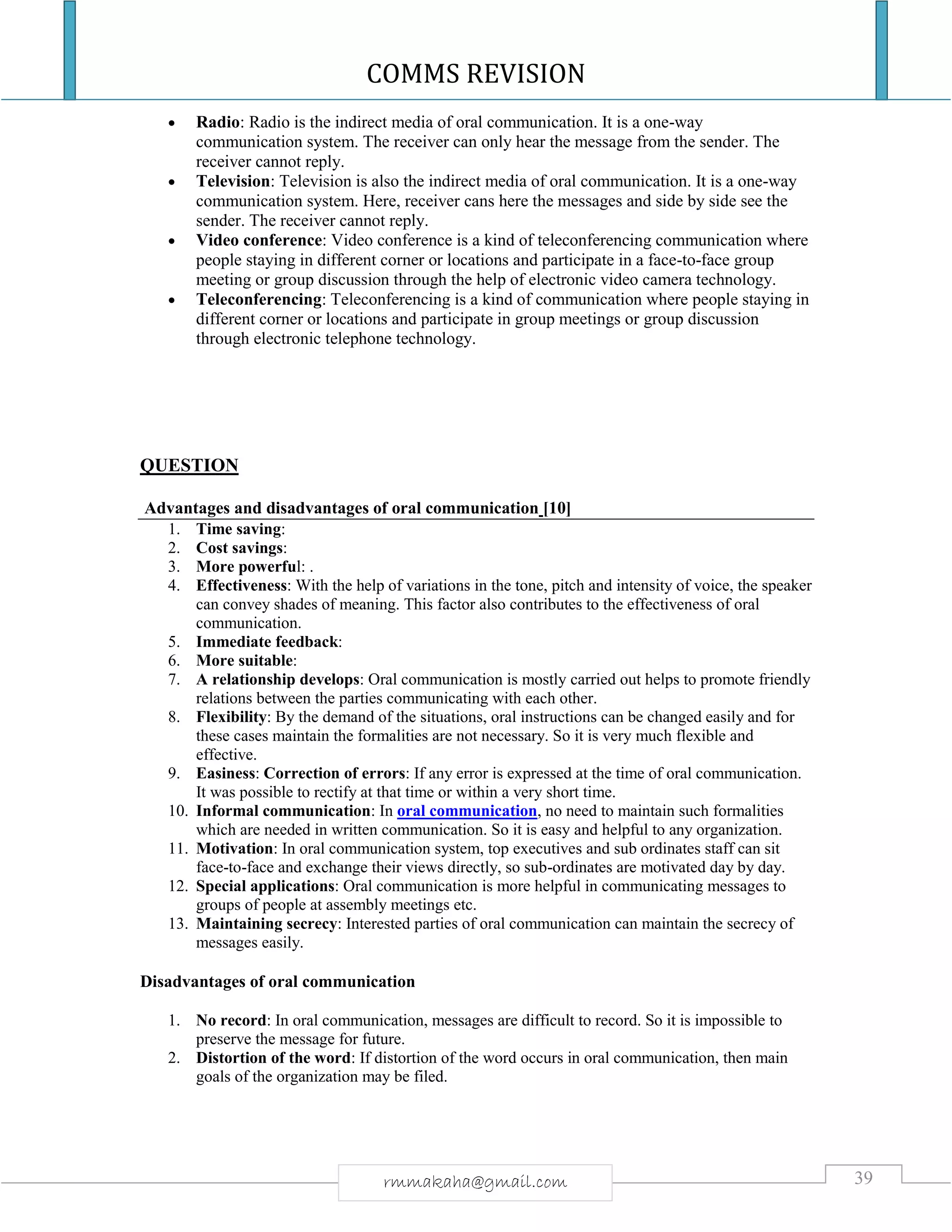 COMMS REVISION
39rmmakaha@gmail.com
 Radio: Radio is the indirect media of oral communication. It is a one-way
communication system. The receiver can only hear the message from the sender. The
receiver cannot reply.
 Television: Television is also the indirect media of oral communication. It is a one-way
communication system. Here, receiver cans here the messages and side by side see the
sender. The receiver cannot reply.
 Video conference: Video conference is a kind of teleconferencing communication where
people staying in different corner or locations and participate in a face-to-face group
meeting or group discussion through the help of electronic video camera technology.
 Teleconferencing: Teleconferencing is a kind of communication where people staying in
different corner or locations and participate in group meetings or group discussion
through electronic telephone technology.
QUESTION
Advantages and disadvantages of oral communication [10]
1. Time saving:
2. Cost savings:
3. More powerful: .
4. Effectiveness: With the help of variations in the tone, pitch and intensity of voice, the speaker
can convey shades of meaning. This factor also contributes to the effectiveness of oral
communication.
5. Immediate feedback:
6. More suitable:
7. A relationship develops: Oral communication is mostly carried out helps to promote friendly
relations between the parties communicating with each other.
8. Flexibility: By the demand of the situations, oral instructions can be changed easily and for
these cases maintain the formalities are not necessary. So it is very much flexible and
effective.
9. Easiness: Correction of errors: If any error is expressed at the time of oral communication.
It was possible to rectify at that time or within a very short time.
10. Informal communication: In oral communication, no need to maintain such formalities
which are needed in written communication. So it is easy and helpful to any organization.
11. Motivation: In oral communication system, top executives and sub ordinates staff can sit
face-to-face and exchange their views directly, so sub-ordinates are motivated day by day.
12. Special applications: Oral communication is more helpful in communicating messages to
groups of people at assembly meetings etc.
13. Maintaining secrecy: Interested parties of oral communication can maintain the secrecy of
messages easily.
Disadvantages of oral communication
1. No record: In oral communication, messages are difficult to record. So it is impossible to
preserve the message for future.
2. Distortion of the word: If distortion of the word occurs in oral communication, then main
goals of the organization may be filed.
 