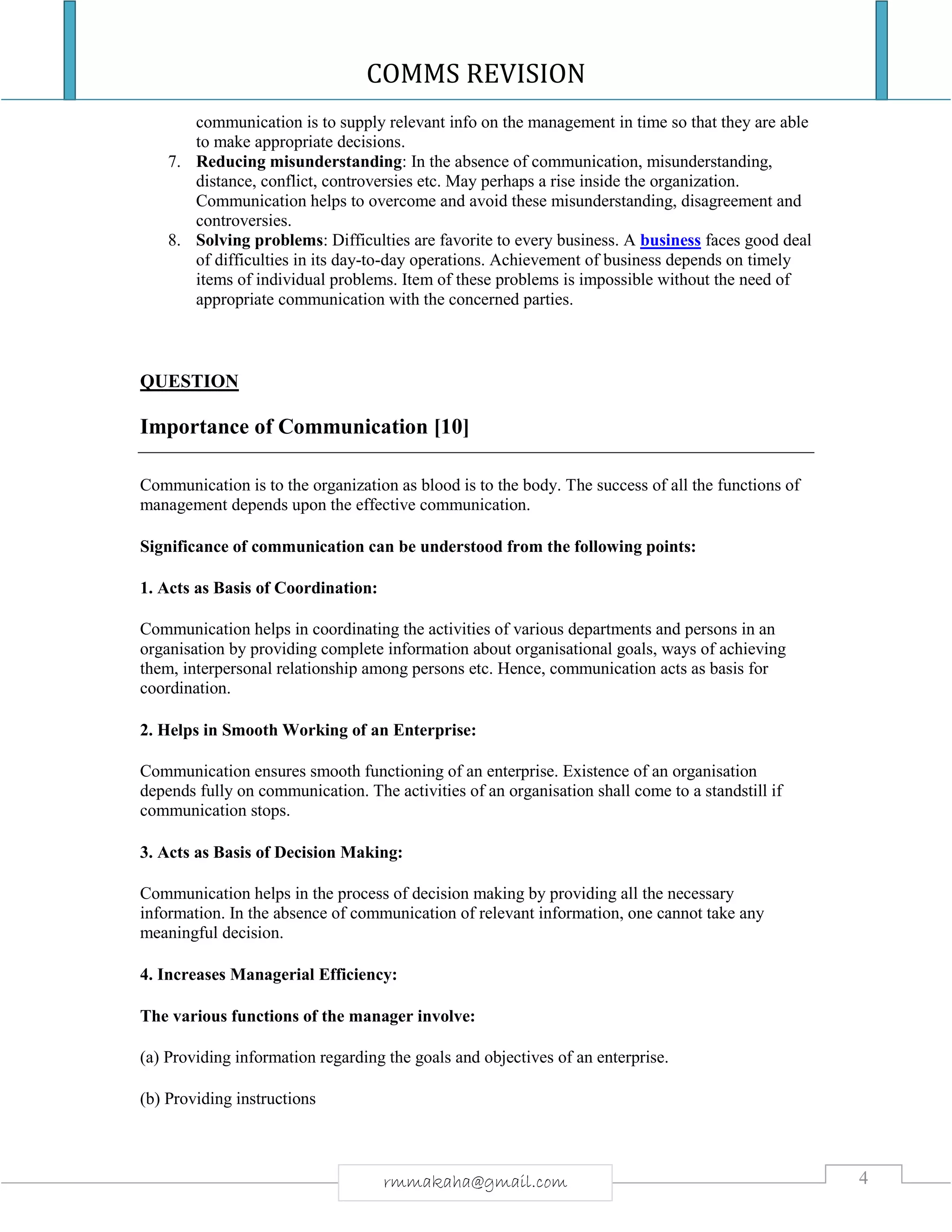 COMMS REVISION
4rmmakaha@gmail.com
communication is to supply relevant info on the management in time so that they are able
to make appropriate decisions.
7. Reducing misunderstanding: In the absence of communication, misunderstanding,
distance, conflict, controversies etc. May perhaps a rise inside the organization.
Communication helps to overcome and avoid these misunderstanding, disagreement and
controversies.
8. Solving problems: Difficulties are favorite to every business. A business faces good deal
of difficulties in its day-to-day operations. Achievement of business depends on timely
items of individual problems. Item of these problems is impossible without the need of
appropriate communication with the concerned parties.
QUESTION
Importance of Communication [10]
Communication is to the organization as blood is to the body. The success of all the functions of
management depends upon the effective communication.
Significance of communication can be understood from the following points:
1. Acts as Basis of Coordination:
Communication helps in coordinating the activities of various departments and persons in an
organisation by providing complete information about organisational goals, ways of achieving
them, interpersonal relationship among persons etc. Hence, communication acts as basis for
coordination.
2. Helps in Smooth Working of an Enterprise:
Communication ensures smooth functioning of an enterprise. Existence of an organisation
depends fully on communication. The activities of an organisation shall come to a standstill if
communication stops.
3. Acts as Basis of Decision Making:
Communication helps in the process of decision making by providing all the necessary
information. In the absence of communication of relevant information, one cannot take any
meaningful decision.
4. Increases Managerial Efficiency:
The various functions of the manager involve:
(a) Providing information regarding the goals and objectives of an enterprise.
(b) Providing instructions
 