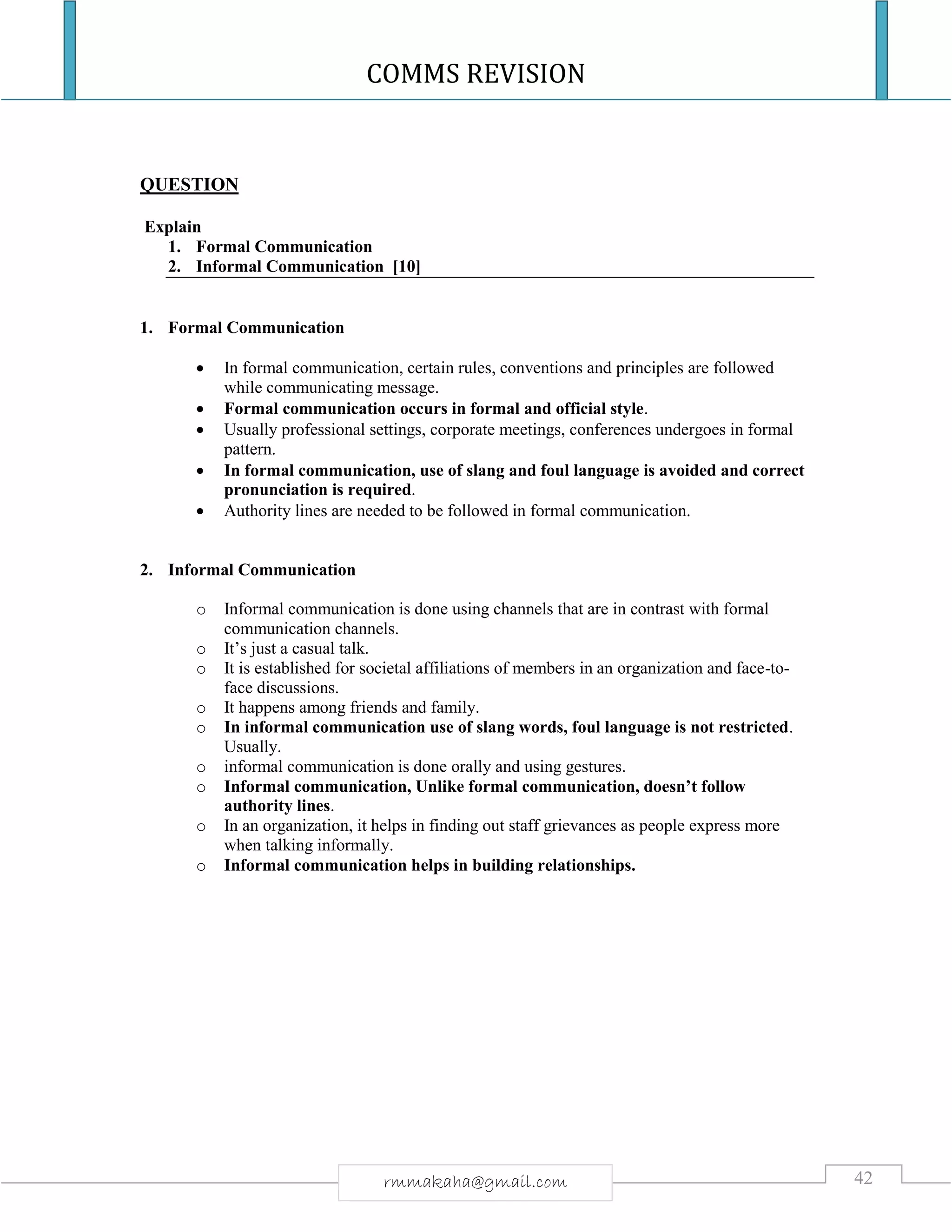 COMMS REVISION
42rmmakaha@gmail.com
QUESTION
Explain
1. Formal Communication
2. Informal Communication [10]
1. Formal Communication
 In formal communication, certain rules, conventions and principles are followed
while communicating message.
 Formal communication occurs in formal and official style.
 Usually professional settings, corporate meetings, conferences undergoes in formal
pattern.
 In formal communication, use of slang and foul language is avoided and correct
pronunciation is required.
 Authority lines are needed to be followed in formal communication.
2. Informal Communication
o Informal communication is done using channels that are in contrast with formal
communication channels.
o It’s just a casual talk.
o It is established for societal affiliations of members in an organization and face-to-
face discussions.
o It happens among friends and family.
o In informal communication use of slang words, foul language is not restricted.
Usually.
o informal communication is done orally and using gestures.
o Informal communication, Unlike formal communication, doesn’t follow
authority lines.
o In an organization, it helps in finding out staff grievances as people express more
when talking informally.
o Informal communication helps in building relationships.
 