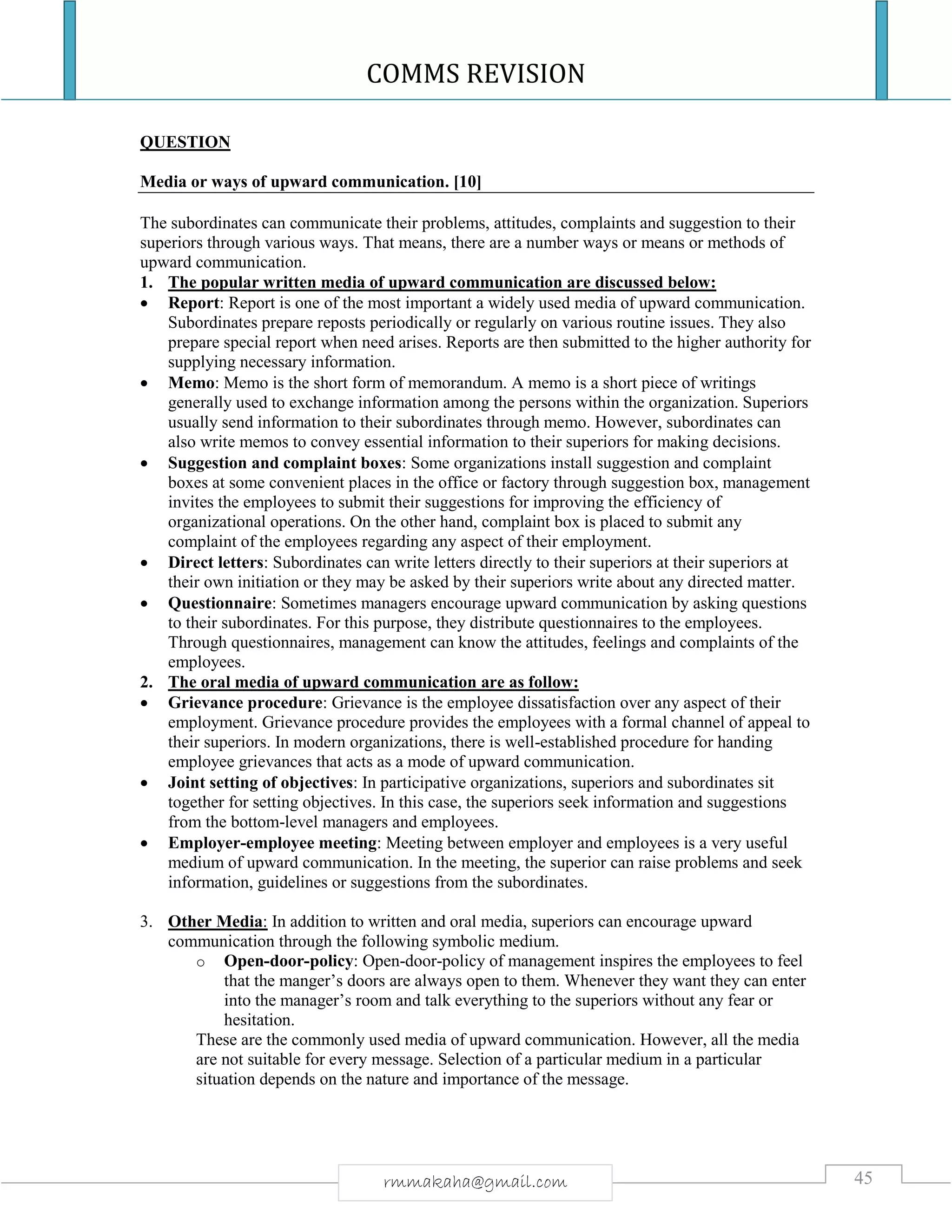 COMMS REVISION
45rmmakaha@gmail.com
QUESTION
Media or ways of upward communication. [10]
The subordinates can communicate their problems, attitudes, complaints and suggestion to their
superiors through various ways. That means, there are a number ways or means or methods of
upward communication.
1. The popular written media of upward communication are discussed below:
 Report: Report is one of the most important a widely used media of upward communication.
Subordinates prepare reposts periodically or regularly on various routine issues. They also
prepare special report when need arises. Reports are then submitted to the higher authority for
supplying necessary information.
 Memo: Memo is the short form of memorandum. A memo is a short piece of writings
generally used to exchange information among the persons within the organization. Superiors
usually send information to their subordinates through memo. However, subordinates can
also write memos to convey essential information to their superiors for making decisions.
 Suggestion and complaint boxes: Some organizations install suggestion and complaint
boxes at some convenient places in the office or factory through suggestion box, management
invites the employees to submit their suggestions for improving the efficiency of
organizational operations. On the other hand, complaint box is placed to submit any
complaint of the employees regarding any aspect of their employment.
 Direct letters: Subordinates can write letters directly to their superiors at their superiors at
their own initiation or they may be asked by their superiors write about any directed matter.
 Questionnaire: Sometimes managers encourage upward communication by asking questions
to their subordinates. For this purpose, they distribute questionnaires to the employees.
Through questionnaires, management can know the attitudes, feelings and complaints of the
employees.
2. The oral media of upward communication are as follow:
 Grievance procedure: Grievance is the employee dissatisfaction over any aspect of their
employment. Grievance procedure provides the employees with a formal channel of appeal to
their superiors. In modern organizations, there is well-established procedure for handing
employee grievances that acts as a mode of upward communication.
 Joint setting of objectives: In participative organizations, superiors and subordinates sit
together for setting objectives. In this case, the superiors seek information and suggestions
from the bottom-level managers and employees.
 Employer-employee meeting: Meeting between employer and employees is a very useful
medium of upward communication. In the meeting, the superior can raise problems and seek
information, guidelines or suggestions from the subordinates.
3. Other Media: In addition to written and oral media, superiors can encourage upward
communication through the following symbolic medium.
o Open-door-policy: Open-door-policy of management inspires the employees to feel
that the manger’s doors are always open to them. Whenever they want they can enter
into the manager’s room and talk everything to the superiors without any fear or
hesitation.
These are the commonly used media of upward communication. However, all the media
are not suitable for every message. Selection of a particular medium in a particular
situation depends on the nature and importance of the message.
 