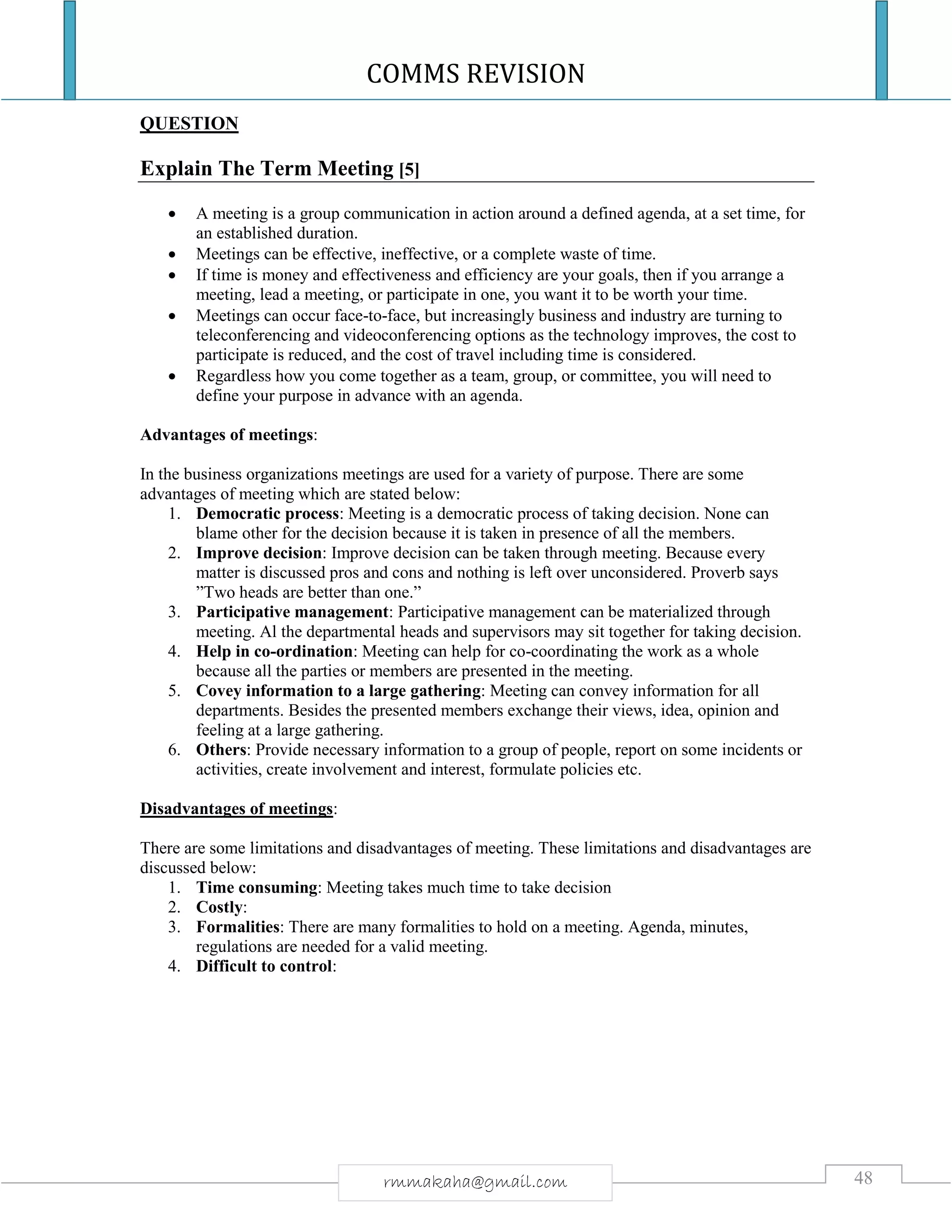 COMMS REVISION
48rmmakaha@gmail.com
QUESTION
Explain The Term Meeting [5]
 A meeting is a group communication in action around a defined agenda, at a set time, for
an established duration.
 Meetings can be effective, ineffective, or a complete waste of time.
 If time is money and effectiveness and efficiency are your goals, then if you arrange a
meeting, lead a meeting, or participate in one, you want it to be worth your time.
 Meetings can occur face-to-face, but increasingly business and industry are turning to
teleconferencing and videoconferencing options as the technology improves, the cost to
participate is reduced, and the cost of travel including time is considered.
 Regardless how you come together as a team, group, or committee, you will need to
define your purpose in advance with an agenda.
Advantages of meetings:
In the business organizations meetings are used for a variety of purpose. There are some
advantages of meeting which are stated below:
1. Democratic process: Meeting is a democratic process of taking decision. None can
blame other for the decision because it is taken in presence of all the members.
2. Improve decision: Improve decision can be taken through meeting. Because every
matter is discussed pros and cons and nothing is left over unconsidered. Proverb says
”Two heads are better than one.”
3. Participative management: Participative management can be materialized through
meeting. Al the departmental heads and supervisors may sit together for taking decision.
4. Help in co-ordination: Meeting can help for co-coordinating the work as a whole
because all the parties or members are presented in the meeting.
5. Covey information to a large gathering: Meeting can convey information for all
departments. Besides the presented members exchange their views, idea, opinion and
feeling at a large gathering.
6. Others: Provide necessary information to a group of people, report on some incidents or
activities, create involvement and interest, formulate policies etc.
Disadvantages of meetings:
There are some limitations and disadvantages of meeting. These limitations and disadvantages are
discussed below:
1. Time consuming: Meeting takes much time to take decision
2. Costly:
3. Formalities: There are many formalities to hold on a meeting. Agenda, minutes,
regulations are needed for a valid meeting.
4. Difficult to control:
 