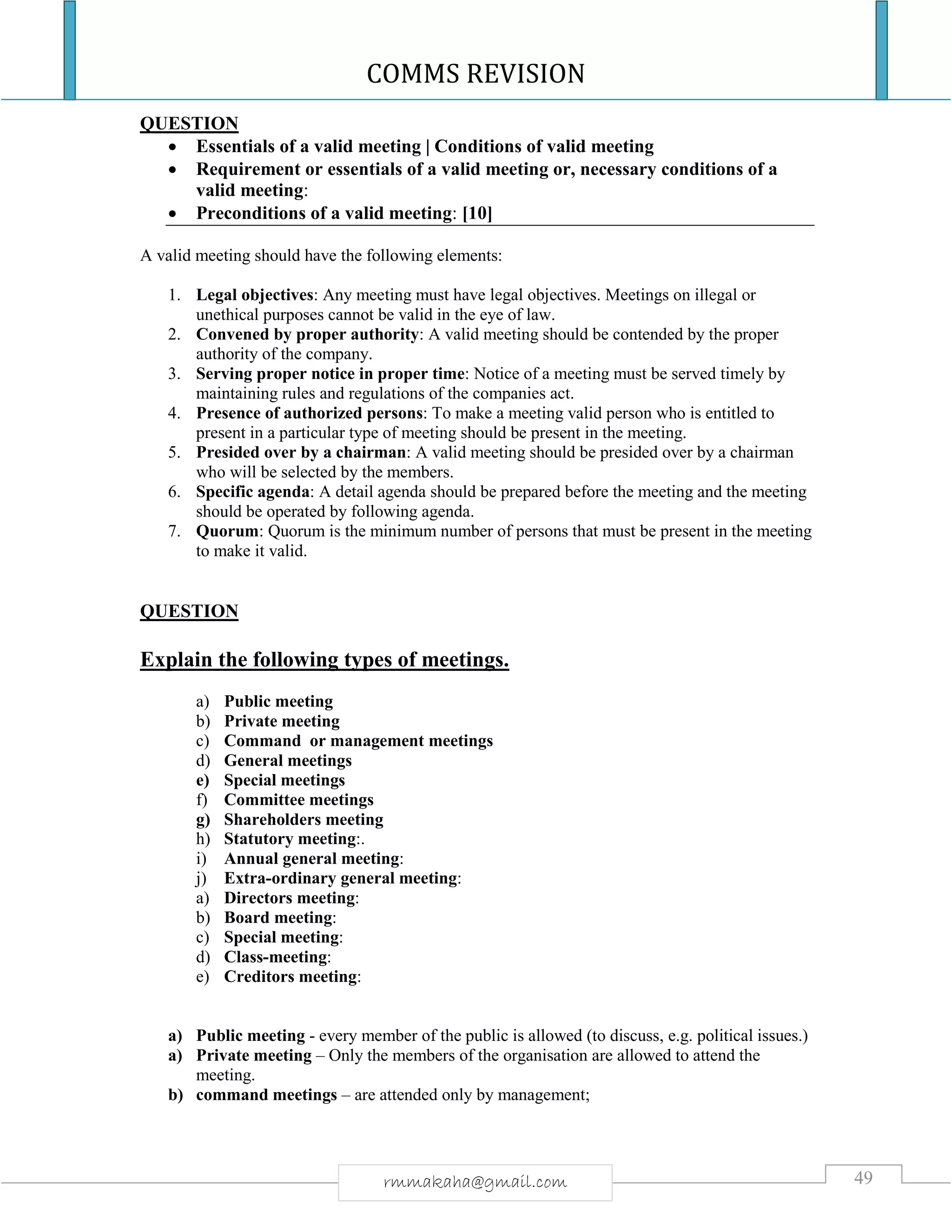 COMMS REVISION
49rmmakaha@gmail.com
QUESTION
 Essentials of a valid meeting | Conditions of valid meeting
 Requirement or essentials of a valid meeting or, necessary conditions of a
valid meeting:
 Preconditions of a valid meeting: [10]
A valid meeting should have the following elements:
1. Legal objectives: Any meeting must have legal objectives. Meetings on illegal or
unethical purposes cannot be valid in the eye of law.
2. Convened by proper authority: A valid meeting should be contended by the proper
authority of the company.
3. Serving proper notice in proper time: Notice of a meeting must be served timely by
maintaining rules and regulations of the companies act.
4. Presence of authorized persons: To make a meeting valid person who is entitled to
present in a particular type of meeting should be present in the meeting.
5. Presided over by a chairman: A valid meeting should be presided over by a chairman
who will be selected by the members.
6. Specific agenda: A detail agenda should be prepared before the meeting and the meeting
should be operated by following agenda.
7. Quorum: Quorum is the minimum number of persons that must be present in the meeting
to make it valid.
QUESTION
Explain the following types of meetings.
a) Public meeting
b) Private meeting
c) Command or management meetings
d) General meetings
e) Special meetings
f) Committee meetings
g) Shareholders meeting
h) Statutory meeting:.
i) Annual general meeting:
j) Extra-ordinary general meeting:
a) Directors meeting:
b) Board meeting:
c) Special meeting:
d) Class-meeting:
e) Creditors meeting:
a) Public meeting - every member of the public is allowed (to discuss, e.g. political issues.)
a) Private meeting – Only the members of the organisation are allowed to attend the
meeting.
b) command meetings – are attended only by management;
 
