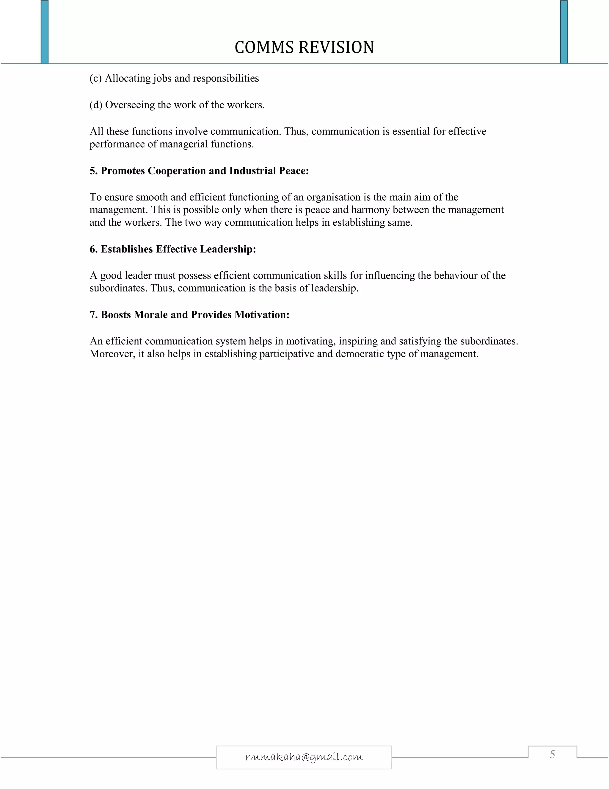 COMMS REVISION
5rmmakaha@gmail.com
(c) Allocating jobs and responsibilities
(d) Overseeing the work of the workers.
All these functions involve communication. Thus, communication is essential for effective
performance of managerial functions.
5. Promotes Cooperation and Industrial Peace:
To ensure smooth and efficient functioning of an organisation is the main aim of the
management. This is possible only when there is peace and harmony between the management
and the workers. The two way communication helps in establishing same.
6. Establishes Effective Leadership:
A good leader must possess efficient communication skills for influencing the behaviour of the
subordinates. Thus, communication is the basis of leadership.
7. Boosts Morale and Provides Motivation:
An efficient communication system helps in motivating, inspiring and satisfying the subordinates.
Moreover, it also helps in establishing participative and democratic type of management.
 