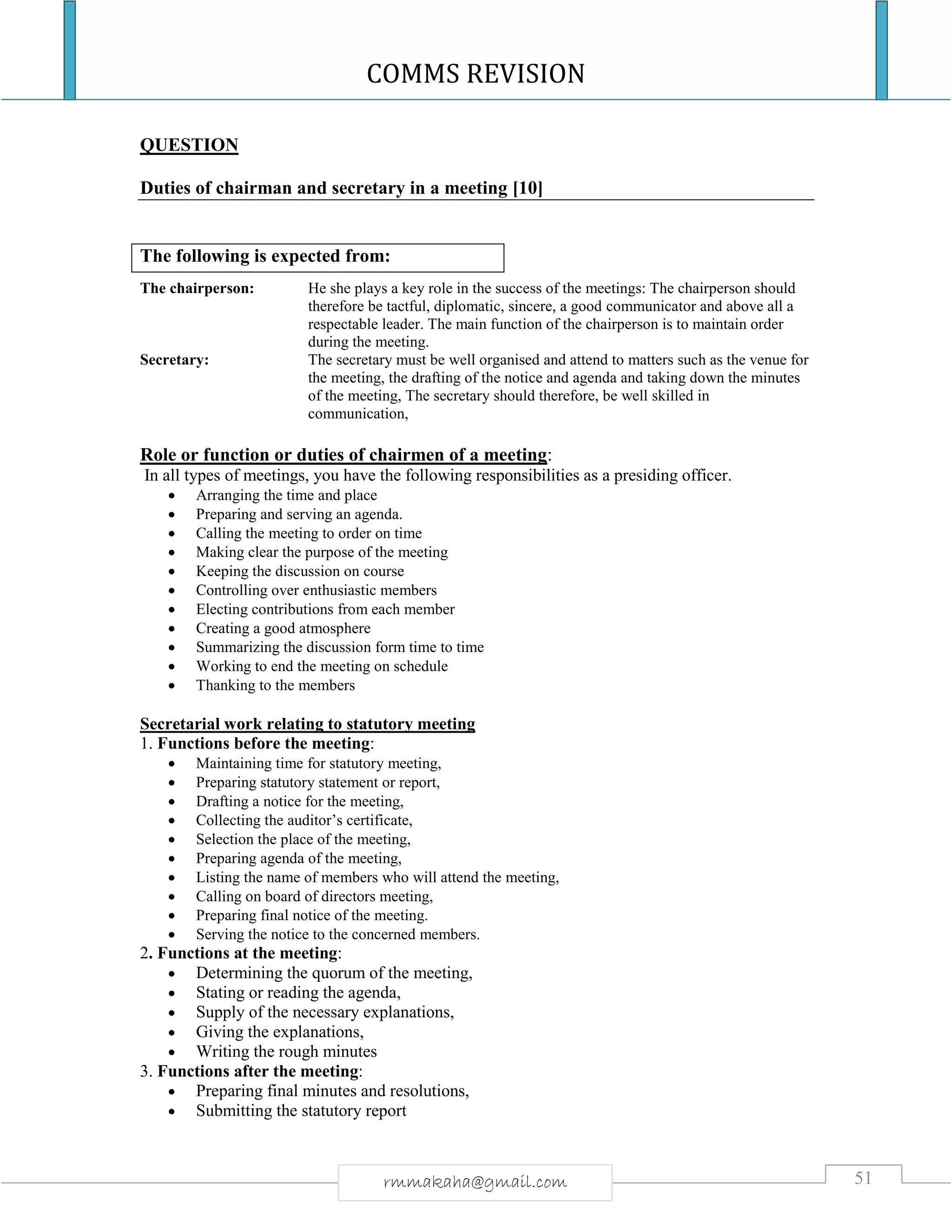 COMMS REVISION
51rmmakaha@gmail.com
QUESTION
Duties of chairman and secretary in a meeting [10]
The chairperson: He she plays a key role in the success of the meetings: The chairperson should
therefore be tactful, diplomatic, sincere, a good communicator and above all a
respectable leader. The main function of the chairperson is to maintain order
during the meeting.
Secretary: The secretary must be well organised and attend to matters such as the venue for
the meeting, the drafting of the notice and agenda and taking down the minutes
of the meeting, The secretary should therefore, be well skilled in
communication,
Role or function or duties of chairmen of a meeting:
In all types of meetings, you have the following responsibilities as a presiding officer.
 Arranging the time and place
 Preparing and serving an agenda.
 Calling the meeting to order on time
 Making clear the purpose of the meeting
 Keeping the discussion on course
 Controlling over enthusiastic members
 Electing contributions from each member
 Creating a good atmosphere
 Summarizing the discussion form time to time
 Working to end the meeting on schedule
 Thanking to the members
Secretarial work relating to statutory meeting
1. Functions before the meeting:
 Maintaining time for statutory meeting,
 Preparing statutory statement or report,
 Drafting a notice for the meeting,
 Collecting the auditor’s certificate,
 Selection the place of the meeting,
 Preparing agenda of the meeting,
 Listing the name of members who will attend the meeting,
 Calling on board of directors meeting,
 Preparing final notice of the meeting.
 Serving the notice to the concerned members.
2. Functions at the meeting:
 Determining the quorum of the meeting,
 Stating or reading the agenda,
 Supply of the necessary explanations,
 Giving the explanations,
 Writing the rough minutes
3. Functions after the meeting:
 Preparing final minutes and resolutions,
 Submitting the statutory report
The following is expected from:
 
