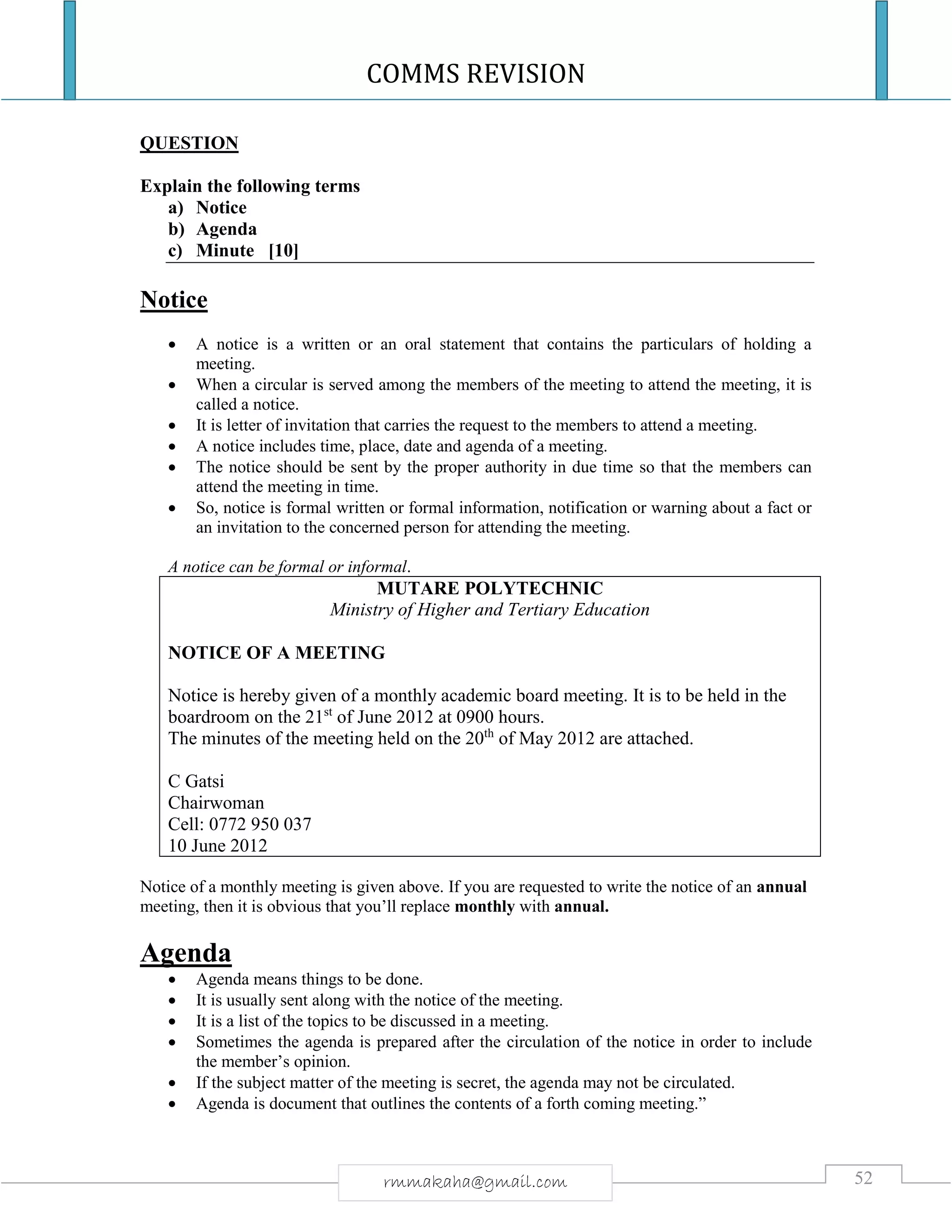 COMMS REVISION
52rmmakaha@gmail.com
QUESTION
Explain the following terms
a) Notice
b) Agenda
c) Minute [10]
Notice
 A notice is a written or an oral statement that contains the particulars of holding a
meeting.
 When a circular is served among the members of the meeting to attend the meeting, it is
called a notice.
 It is letter of invitation that carries the request to the members to attend a meeting.
 A notice includes time, place, date and agenda of a meeting.
 The notice should be sent by the proper authority in due time so that the members can
attend the meeting in time.
 So, notice is formal written or formal information, notification or warning about a fact or
an invitation to the concerned person for attending the meeting.
A notice can be formal or informal.
MUTARE POLYTECHNIC
Ministry of Higher and Tertiary Education
NOTICE OF A MEETING
Notice is hereby given of a monthly academic board meeting. It is to be held in the
boardroom on the 21st
of June 2012 at 0900 hours.
The minutes of the meeting held on the 20th
of May 2012 are attached.
C Gatsi
Chairwoman
Cell: 0772 950 037
10 June 2012
Notice of a monthly meeting is given above. If you are requested to write the notice of an annual
meeting, then it is obvious that you’ll replace monthly with annual.
Agenda
 Agenda means things to be done.
 It is usually sent along with the notice of the meeting.
 It is a list of the topics to be discussed in a meeting.
 Sometimes the agenda is prepared after the circulation of the notice in order to include
the member’s opinion.
 If the subject matter of the meeting is secret, the agenda may not be circulated.
 Agenda is document that outlines the contents of a forth coming meeting.”
 