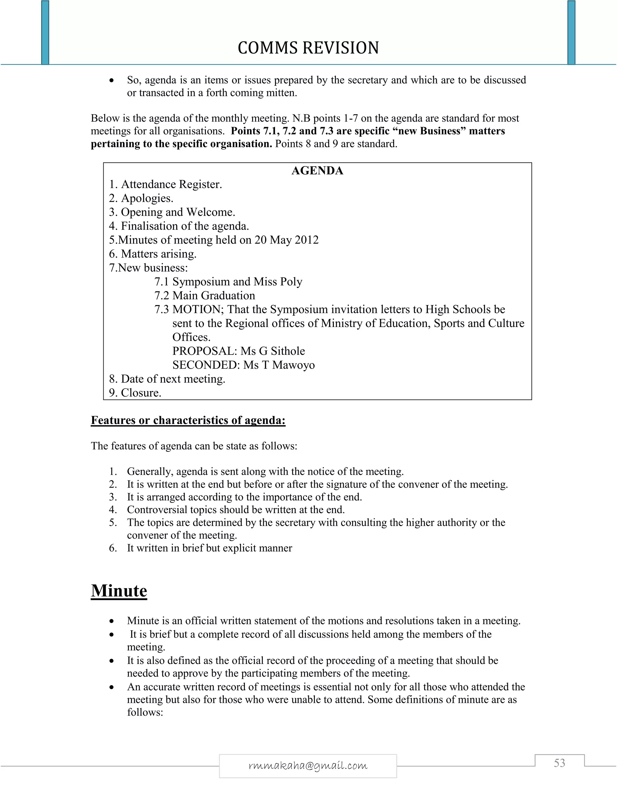 COMMS REVISION
53rmmakaha@gmail.com
 So, agenda is an items or issues prepared by the secretary and which are to be discussed
or transacted in a forth coming mitten.
Below is the agenda of the monthly meeting. N.B points 1-7 on the agenda are standard for most
meetings for all organisations. Points 7.1, 7.2 and 7.3 are specific “new Business” matters
pertaining to the specific organisation. Points 8 and 9 are standard.
AGENDA
1. Attendance Register.
2. Apologies.
3. Opening and Welcome.
4. Finalisation of the agenda.
5.Minutes of meeting held on 20 May 2012
6. Matters arising.
7.New business:
7.1 Symposium and Miss Poly
7.2 Main Graduation
7.3 MOTION; That the Symposium invitation letters to High Schools be
sent to the Regional offices of Ministry of Education, Sports and Culture
Offices.
PROPOSAL: Ms G Sithole
SECONDED: Ms T Mawoyo
8. Date of next meeting.
9. Closure.
Features or characteristics of agenda:
The features of agenda can be state as follows:
1. Generally, agenda is sent along with the notice of the meeting.
2. It is written at the end but before or after the signature of the convener of the meeting.
3. It is arranged according to the importance of the end.
4. Controversial topics should be written at the end.
5. The topics are determined by the secretary with consulting the higher authority or the
convener of the meeting.
6. It written in brief but explicit manner
Minute
 Minute is an official written statement of the motions and resolutions taken in a meeting.
 It is brief but a complete record of all discussions held among the members of the
meeting.
 It is also defined as the official record of the proceeding of a meeting that should be
needed to approve by the participating members of the meeting.
 An accurate written record of meetings is essential not only for all those who attended the
meeting but also for those who were unable to attend. Some definitions of minute are as
follows:
 