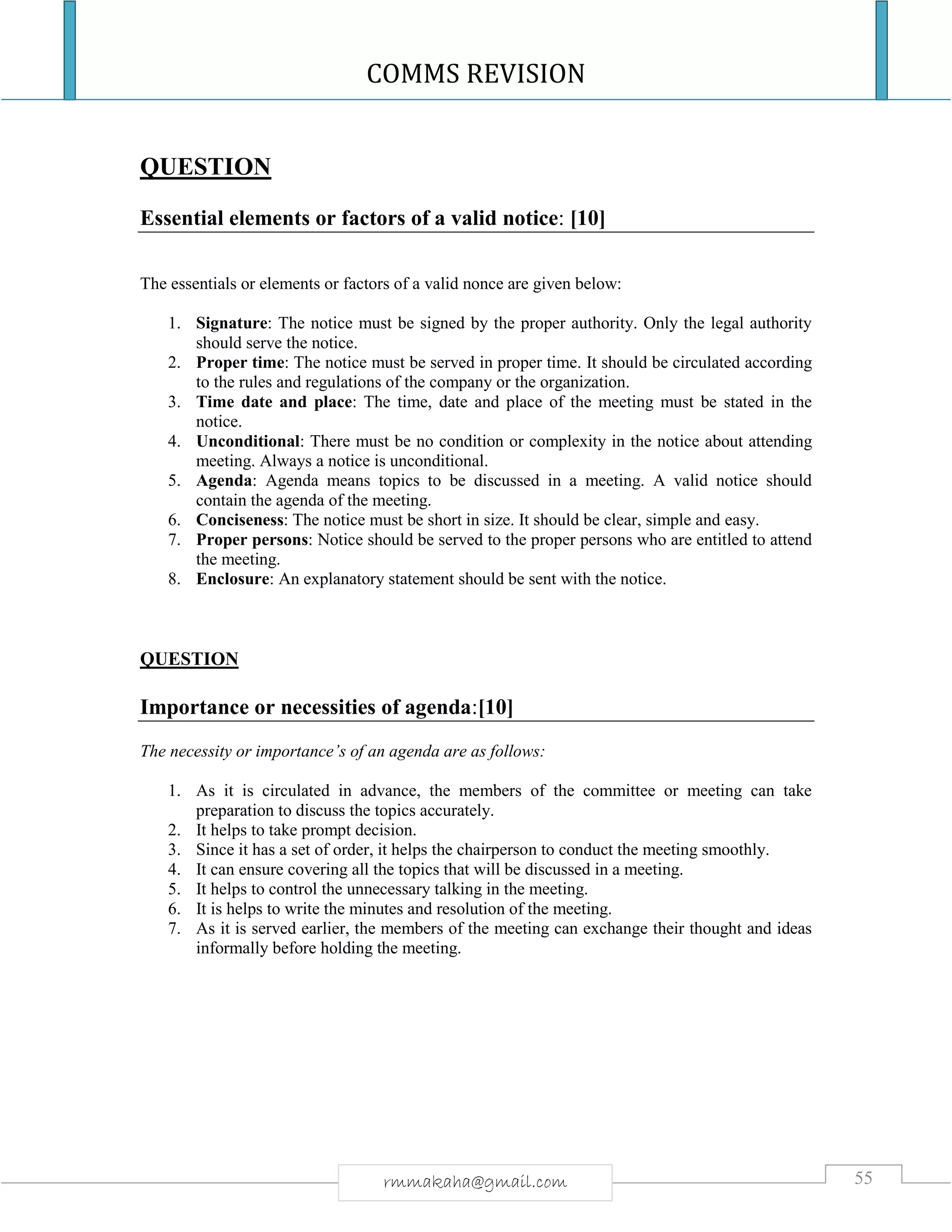 COMMS REVISION
55rmmakaha@gmail.com
QUESTION
Essential elements or factors of a valid notice: [10]
The essentials or elements or factors of a valid nonce are given below:
1. Signature: The notice must be signed by the proper authority. Only the legal authority
should serve the notice.
2. Proper time: The notice must be served in proper time. It should be circulated according
to the rules and regulations of the company or the organization.
3. Time date and place: The time, date and place of the meeting must be stated in the
notice.
4. Unconditional: There must be no condition or complexity in the notice about attending
meeting. Always a notice is unconditional.
5. Agenda: Agenda means topics to be discussed in a meeting. A valid notice should
contain the agenda of the meeting.
6. Conciseness: The notice must be short in size. It should be clear, simple and easy.
7. Proper persons: Notice should be served to the proper persons who are entitled to attend
the meeting.
8. Enclosure: An explanatory statement should be sent with the notice.
QUESTION
Importance or necessities of agenda:[10]
The necessity or importance’s of an agenda are as follows:
1. As it is circulated in advance, the members of the committee or meeting can take
preparation to discuss the topics accurately.
2. It helps to take prompt decision.
3. Since it has a set of order, it helps the chairperson to conduct the meeting smoothly.
4. It can ensure covering all the topics that will be discussed in a meeting.
5. It helps to control the unnecessary talking in the meeting.
6. It is helps to write the minutes and resolution of the meeting.
7. As it is served earlier, the members of the meeting can exchange their thought and ideas
informally before holding the meeting.
 