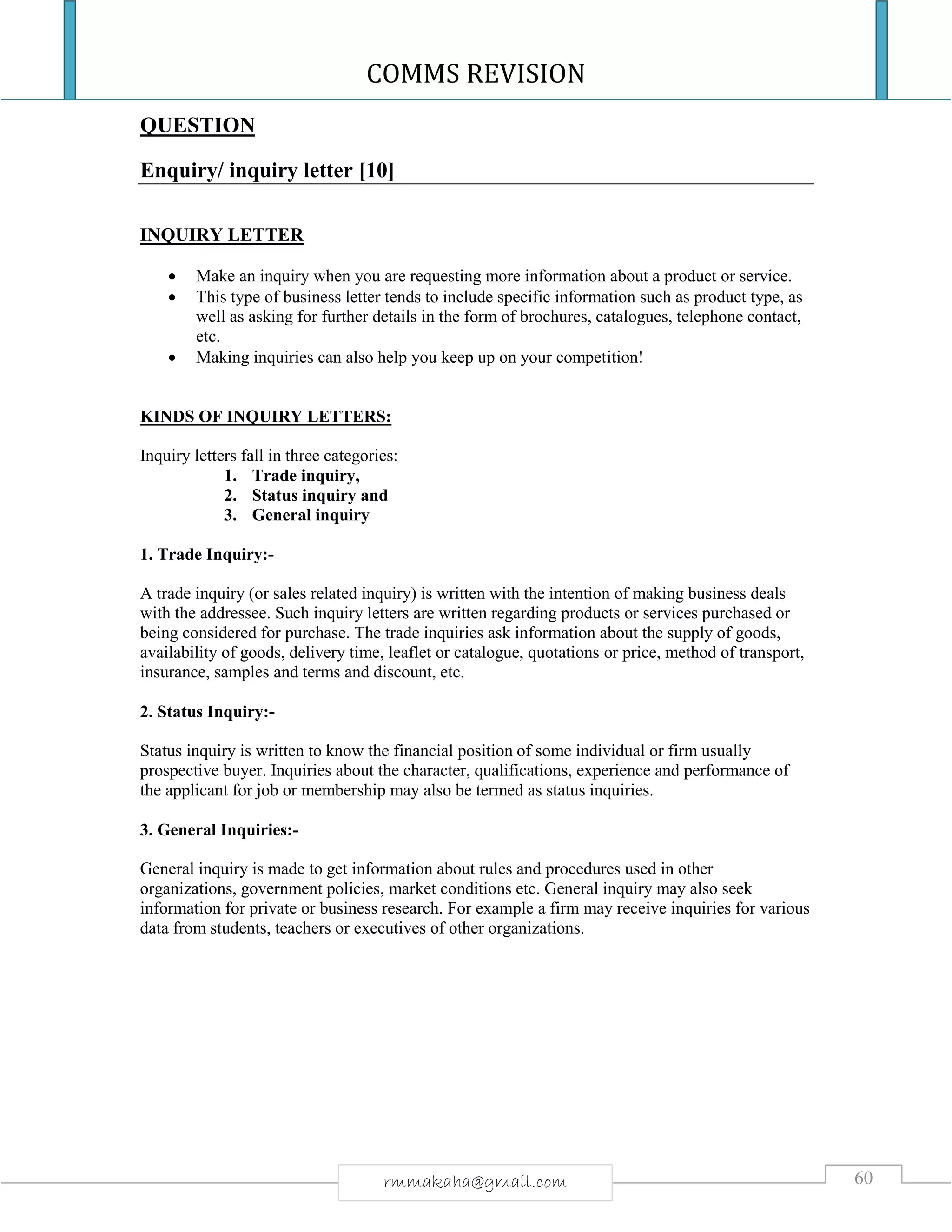 COMMS REVISION
60rmmakaha@gmail.com
QUESTION
Enquiry/ inquiry letter [10]
INQUIRY LETTER
 Make an inquiry when you are requesting more information about a product or service.
 This type of business letter tends to include specific information such as product type, as
well as asking for further details in the form of brochures, catalogues, telephone contact,
etc.
 Making inquiries can also help you keep up on your competition!
KINDS OF INQUIRY LETTERS:
Inquiry letters fall in three categories:
1. Trade inquiry,
2. Status inquiry and
3. General inquiry
1. Trade Inquiry:-
A trade inquiry (or sales related inquiry) is written with the intention of making business deals
with the addressee. Such inquiry letters are written regarding products or services purchased or
being considered for purchase. The trade inquiries ask information about the supply of goods,
availability of goods, delivery time, leaflet or catalogue, quotations or price, method of transport,
insurance, samples and terms and discount, etc.
2. Status Inquiry:-
Status inquiry is written to know the financial position of some individual or firm usually
prospective buyer. Inquiries about the character, qualifications, experience and performance of
the applicant for job or membership may also be termed as status inquiries.
3. General Inquiries:-
General inquiry is made to get information about rules and procedures used in other
organizations, government policies, market conditions etc. General inquiry may also seek
information for private or business research. For example a firm may receive inquiries for various
data from students, teachers or executives of other organizations.
 