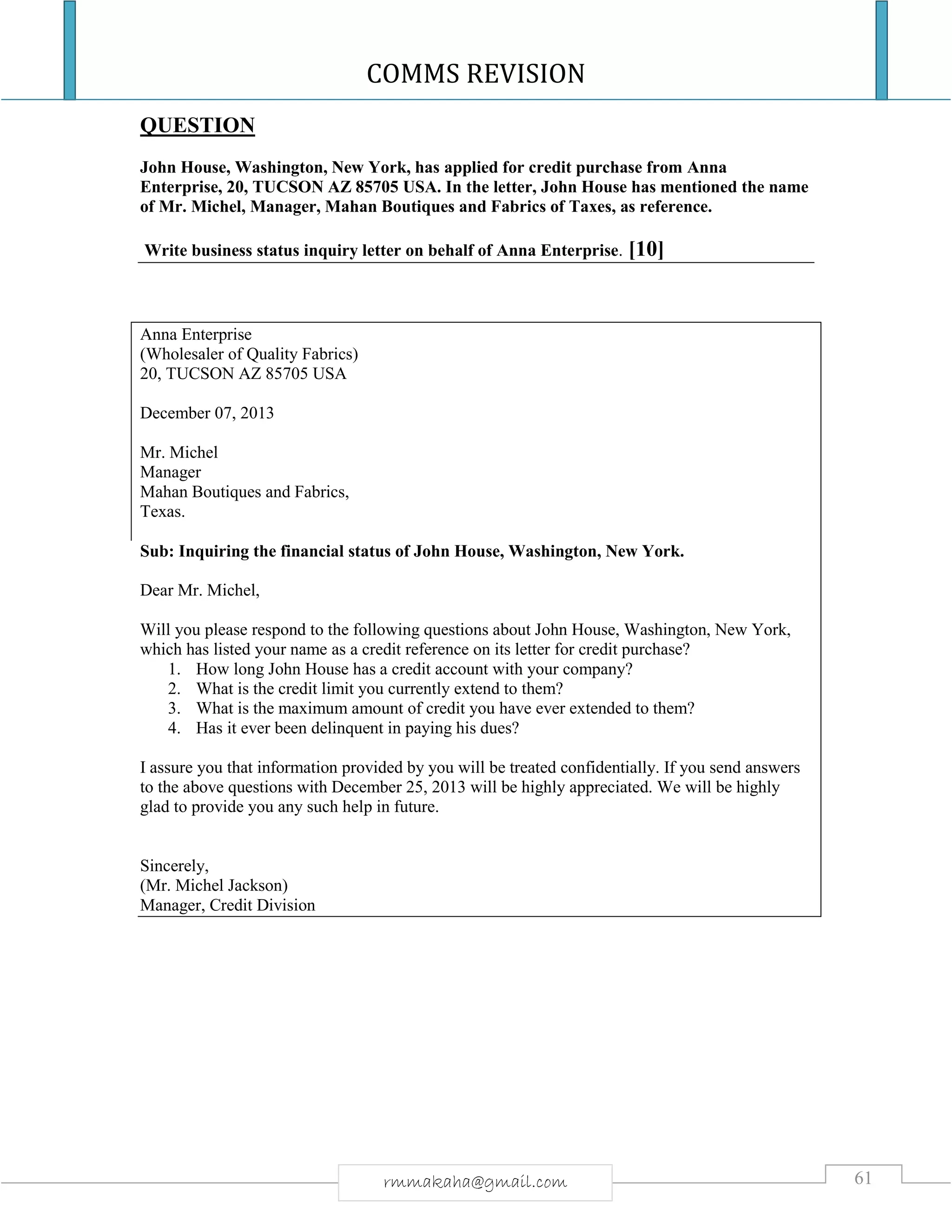COMMS REVISION
61rmmakaha@gmail.com
QUESTION
John House, Washington, New York, has applied for credit purchase from Anna
Enterprise, 20, TUCSON AZ 85705 USA. In the letter, John House has mentioned the name
of Mr. Michel, Manager, Mahan Boutiques and Fabrics of Taxes, as reference.
Write business status inquiry letter on behalf of Anna Enterprise. [10]
Anna Enterprise
(Wholesaler of Quality Fabrics)
20, TUCSON AZ 85705 USA
December 07, 2013
Mr. Michel
Manager
Mahan Boutiques and Fabrics,
Texas.
Sub: Inquiring the financial status of John House, Washington, New York.
Dear Mr. Michel,
Will you please respond to the following questions about John House, Washington, New York,
which has listed your name as a credit reference on its letter for credit purchase?
1. How long John House has a credit account with your company?
2. What is the credit limit you currently extend to them?
3. What is the maximum amount of credit you have ever extended to them?
4. Has it ever been delinquent in paying his dues?
I assure you that information provided by you will be treated confidentially. If you send answers
to the above questions with December 25, 2013 will be highly appreciated. We will be highly
glad to provide you any such help in future.
Sincerely,
(Mr. Michel Jackson)
Manager, Credit Division
 