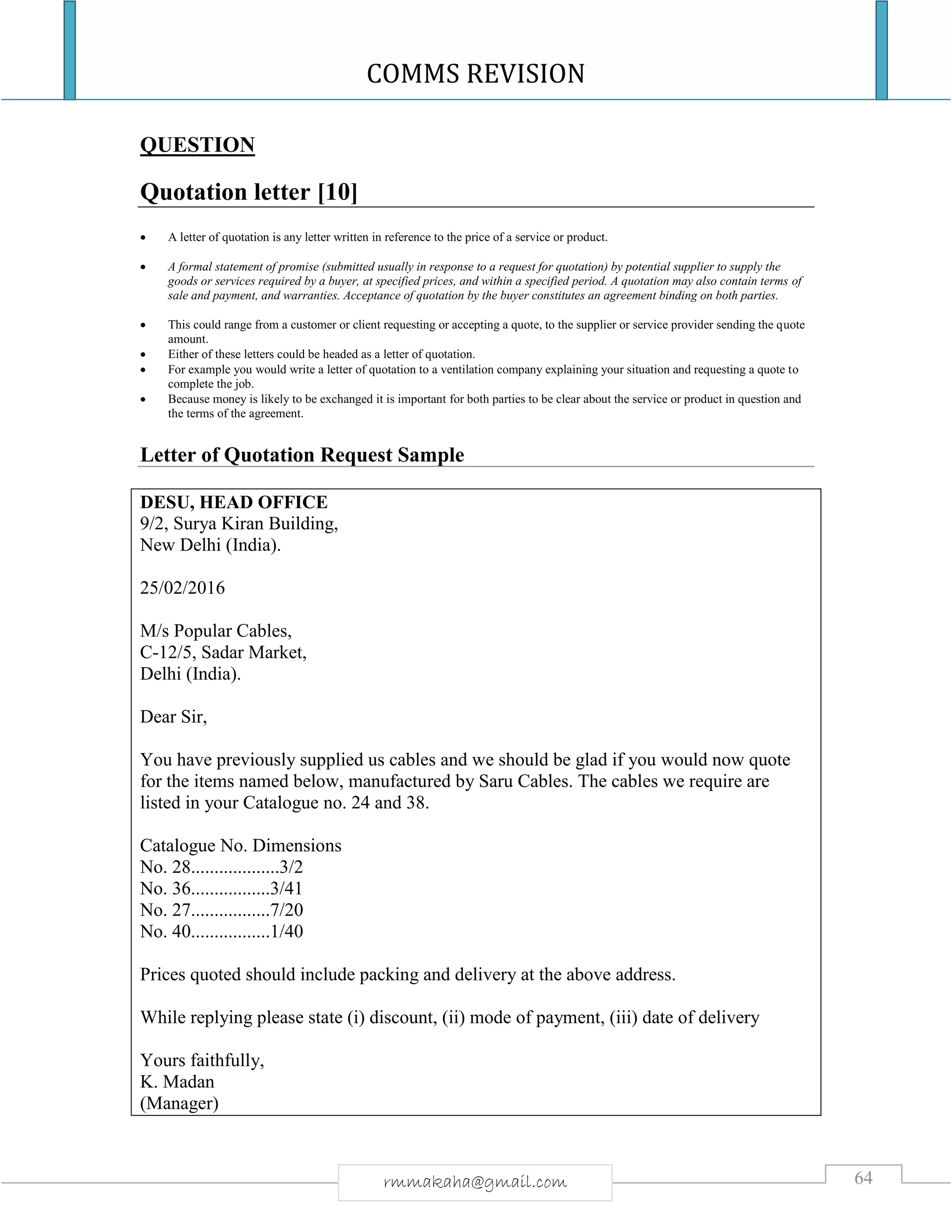 COMMS REVISION
64rmmakaha@gmail.com
QUESTION
Quotation letter [10]
 A letter of quotation is any letter written in reference to the price of a service or product.
 A formal statement of promise (submitted usually in response to a request for quotation) by potential supplier to supply the
goods or services required by a buyer, at specified prices, and within a specified period. A quotation may also contain terms of
sale and payment, and warranties. Acceptance of quotation by the buyer constitutes an agreement binding on both parties.
 This could range from a customer or client requesting or accepting a quote, to the supplier or service provider sending the quote
amount.
 Either of these letters could be headed as a letter of quotation.
 For example you would write a letter of quotation to a ventilation company explaining your situation and requesting a quote to
complete the job.
 Because money is likely to be exchanged it is important for both parties to be clear about the service or product in question and
the terms of the agreement.
Letter of Quotation Request Sample
DESU, HEAD OFFICE
9/2, Surya Kiran Building,
New Delhi (India).
25/02/2016
M/s Popular Cables,
C-12/5, Sadar Market,
Delhi (India).
Dear Sir,
You have previously supplied us cables and we should be glad if you would now quote
for the items named below, manufactured by Saru Cables. The cables we require are
listed in your Catalogue no. 24 and 38.
Catalogue No. Dimensions
No. 28...................3/2
No. 36.................3/41
No. 27.................7/20
No. 40.................1/40
Prices quoted should include packing and delivery at the above address.
While replying please state (i) discount, (ii) mode of payment, (iii) date of delivery
Yours faithfully,
K. Madan
(Manager)
 