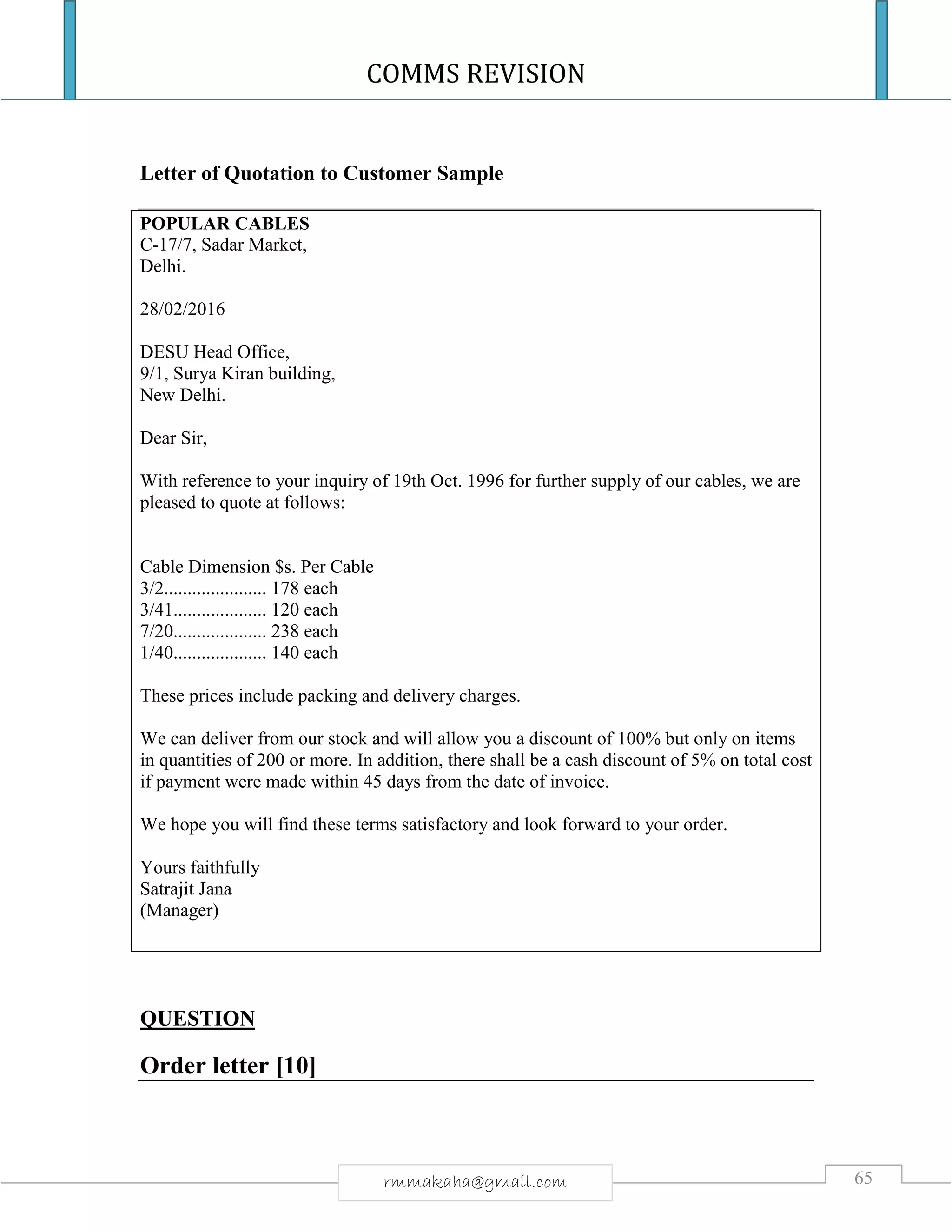 COMMS REVISION
65rmmakaha@gmail.com
Letter of Quotation to Customer Sample
POPULAR CABLES
C-17/7, Sadar Market,
Delhi.
28/02/2016
DESU Head Office,
9/1, Surya Kiran building,
New Delhi.
Dear Sir,
With reference to your inquiry of 19th Oct. 1996 for further supply of our cables, we are
pleased to quote at follows:
Cable Dimension $s. Per Cable
3/2...................... 178 each
3/41.................... 120 each
7/20.................... 238 each
1/40.................... 140 each
These prices include packing and delivery charges.
We can deliver from our stock and will allow you a discount of 100% but only on items
in quantities of 200 or more. In addition, there shall be a cash discount of 5% on total cost
if payment were made within 45 days from the date of invoice.
We hope you will find these terms satisfactory and look forward to your order.
Yours faithfully
Satrajit Jana
(Manager)
QUESTION
Order letter [10]
 