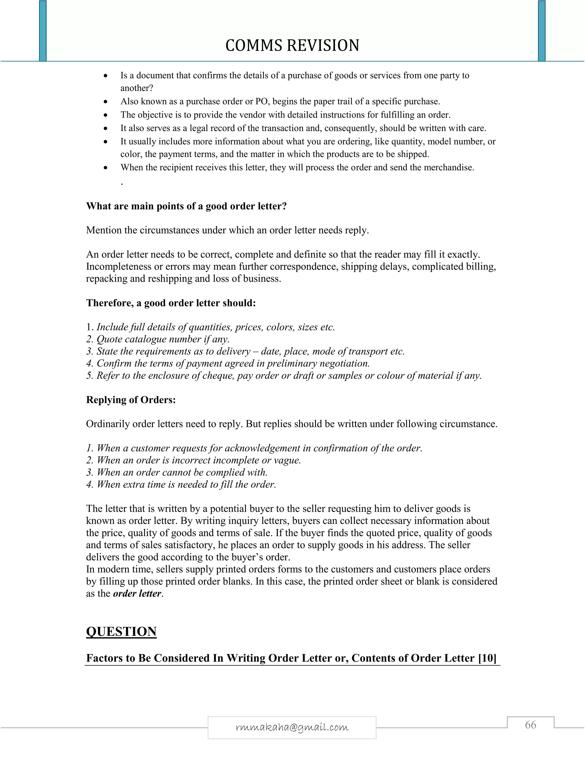 COMMS REVISION
66rmmakaha@gmail.com
 Is a document that confirms the details of a purchase of goods or services from one party to
another?
 Also known as a purchase order or PO, begins the paper trail of a specific purchase.
 The objective is to provide the vendor with detailed instructions for fulfilling an order.
 It also serves as a legal record of the transaction and, consequently, should be written with care.
 It usually includes more information about what you are ordering, like quantity, model number, or
color, the payment terms, and the matter in which the products are to be shipped.
 When the recipient receives this letter, they will process the order and send the merchandise.
.
What are main points of a good order letter?
Mention the circumstances under which an order letter needs reply.
An order letter needs to be correct, complete and definite so that the reader may fill it exactly.
Incompleteness or errors may mean further correspondence, shipping delays, complicated billing,
repacking and reshipping and loss of business.
Therefore, a good order letter should:
1. Include full details of quantities, prices, colors, sizes etc.
2. Quote catalogue number if any.
3. State the requirements as to delivery – date, place, mode of transport etc.
4. Confirm the terms of payment agreed in preliminary negotiation.
5. Refer to the enclosure of cheque, pay order or draft or samples or colour of material if any.
Replying of Orders:
Ordinarily order letters need to reply. But replies should be written under following circumstance.
1. When a customer requests for acknowledgement in confirmation of the order.
2. When an order is incorrect incomplete or vague.
3. When an order cannot be complied with.
4. When extra time is needed to fill the order.
The letter that is written by a potential buyer to the seller requesting him to deliver goods is
known as order letter. By writing inquiry letters, buyers can collect necessary information about
the price, quality of goods and terms of sale. If the buyer finds the quoted price, quality of goods
and terms of sales satisfactory, he places an order to supply goods in his address. The seller
delivers the good according to the buyer’s order.
In modern time, sellers supply printed orders forms to the customers and customers place orders
by filling up those printed order blanks. In this case, the printed order sheet or blank is considered
as the order letter.
QUESTION
Factors to Be Considered In Writing Order Letter or, Contents of Order Letter [10]
 