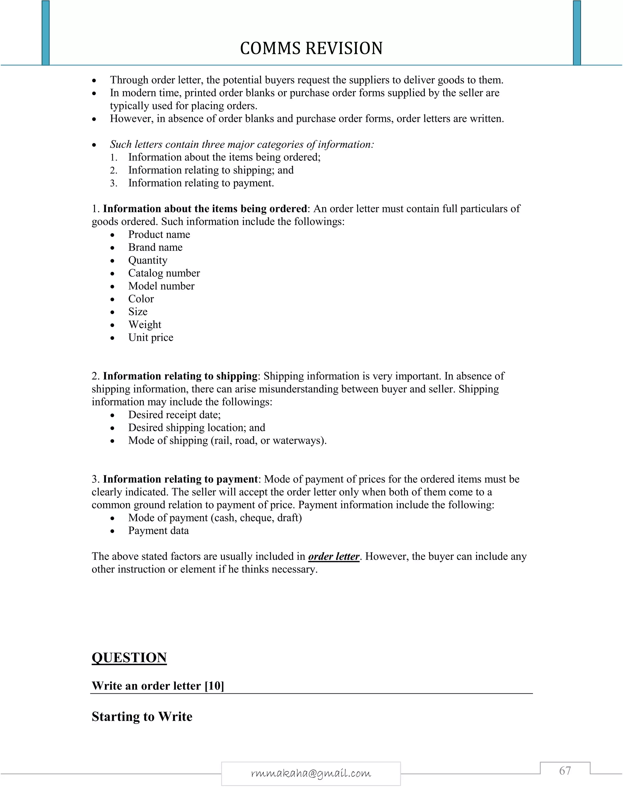 COMMS REVISION
67rmmakaha@gmail.com
 Through order letter, the potential buyers request the suppliers to deliver goods to them.
 In modern time, printed order blanks or purchase order forms supplied by the seller are
typically used for placing orders.
 However, in absence of order blanks and purchase order forms, order letters are written.
 Such letters contain three major categories of information:
1. Information about the items being ordered;
2. Information relating to shipping; and
3. Information relating to payment.
1. Information about the items being ordered: An order letter must contain full particulars of
goods ordered. Such information include the followings:
 Product name
 Brand name
 Quantity
 Catalog number
 Model number
 Color
 Size
 Weight
 Unit price
2. Information relating to shipping: Shipping information is very important. In absence of
shipping information, there can arise misunderstanding between buyer and seller. Shipping
information may include the followings:
 Desired receipt date;
 Desired shipping location; and
 Mode of shipping (rail, road, or waterways).
3. Information relating to payment: Mode of payment of prices for the ordered items must be
clearly indicated. The seller will accept the order letter only when both of them come to a
common ground relation to payment of price. Payment information include the following:
 Mode of payment (cash, cheque, draft)
 Payment data
The above stated factors are usually included in order letter. However, the buyer can include any
other instruction or element if he thinks necessary.
QUESTION
Write an order letter [10]
Starting to Write
 
