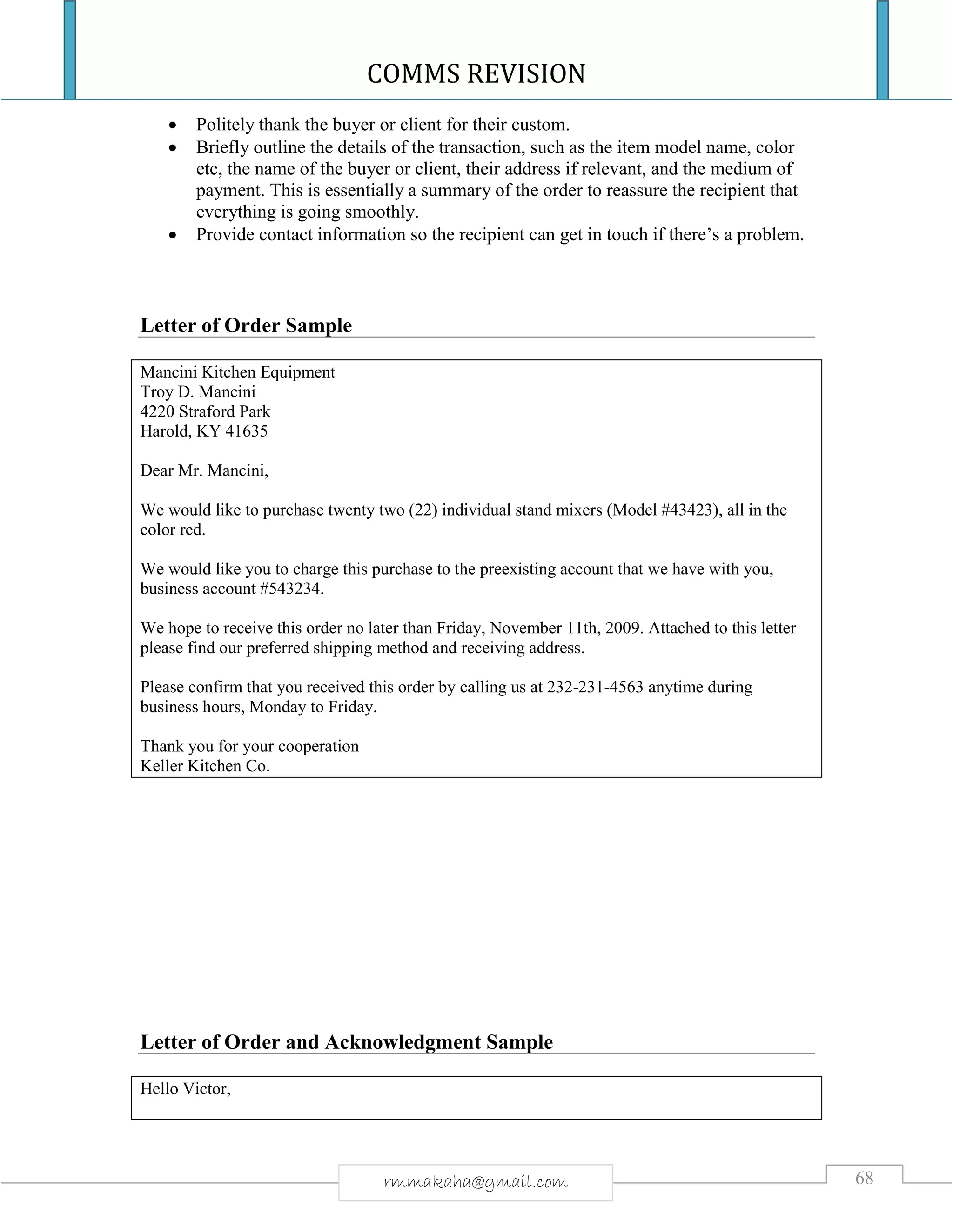 COMMS REVISION
68rmmakaha@gmail.com
 Politely thank the buyer or client for their custom.
 Briefly outline the details of the transaction, such as the item model name, color
etc, the name of the buyer or client, their address if relevant, and the medium of
payment. This is essentially a summary of the order to reassure the recipient that
everything is going smoothly.
 Provide contact information so the recipient can get in touch if there’s a problem.
Letter of Order Sample
Mancini Kitchen Equipment
Troy D. Mancini
4220 Straford Park
Harold, KY 41635
Dear Mr. Mancini,
We would like to purchase twenty two (22) individual stand mixers (Model #43423), all in the
color red.
We would like you to charge this purchase to the preexisting account that we have with you,
business account #543234.
We hope to receive this order no later than Friday, November 11th, 2009. Attached to this letter
please find our preferred shipping method and receiving address.
Please confirm that you received this order by calling us at 232-231-4563 anytime during
business hours, Monday to Friday.
Thank you for your cooperation
Keller Kitchen Co.
Letter of Order and Acknowledgment Sample
Hello Victor,
 