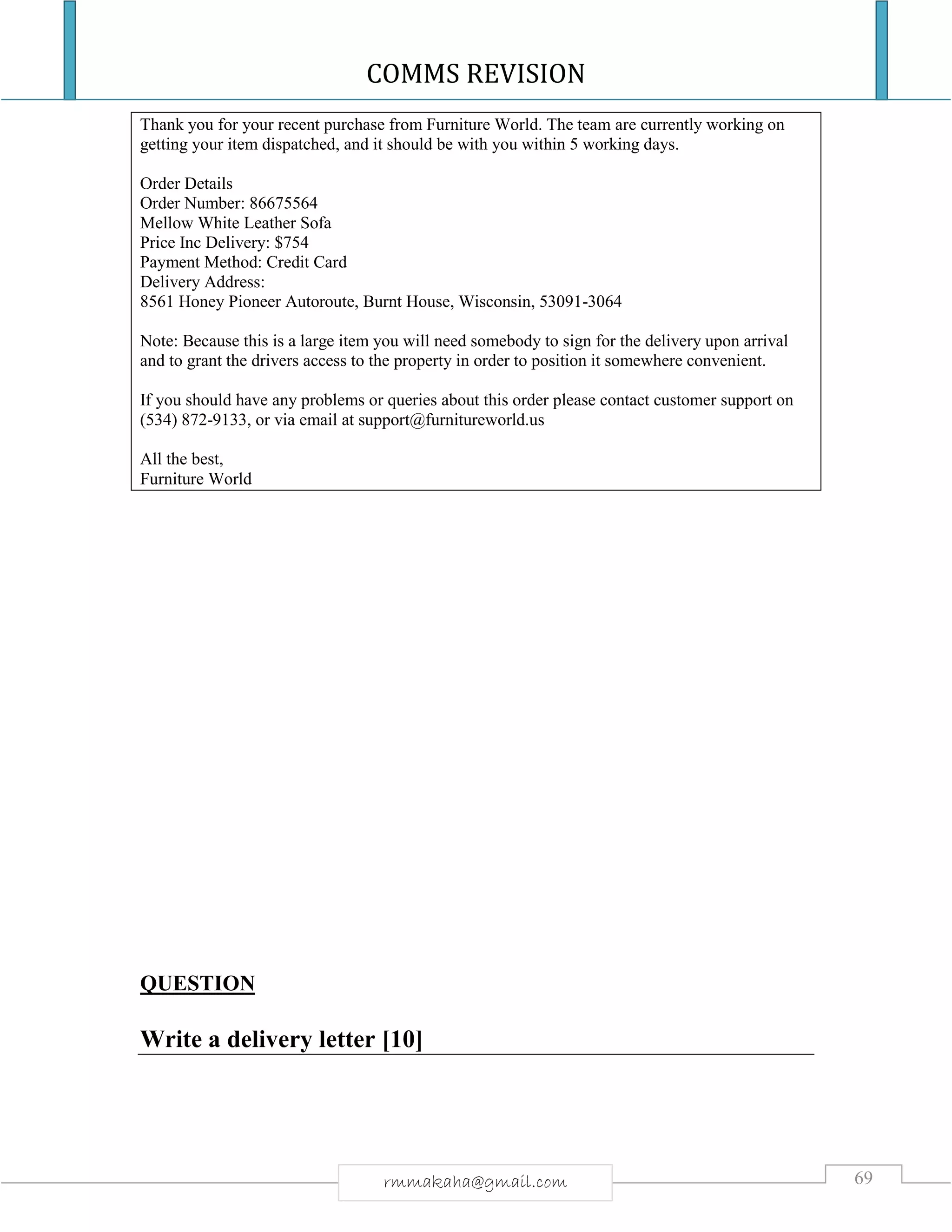 COMMS REVISION
69rmmakaha@gmail.com
Thank you for your recent purchase from Furniture World. The team are currently working on
getting your item dispatched, and it should be with you within 5 working days.
Order Details
Order Number: 86675564
Mellow White Leather Sofa
Price Inc Delivery: $754
Payment Method: Credit Card
Delivery Address:
8561 Honey Pioneer Autoroute, Burnt House, Wisconsin, 53091-3064
Note: Because this is a large item you will need somebody to sign for the delivery upon arrival
and to grant the drivers access to the property in order to position it somewhere convenient.
If you should have any problems or queries about this order please contact customer support on
(534) 872-9133, or via email at support@furnitureworld.us
All the best,
Furniture World
QUESTION
Write a delivery letter [10]
 
