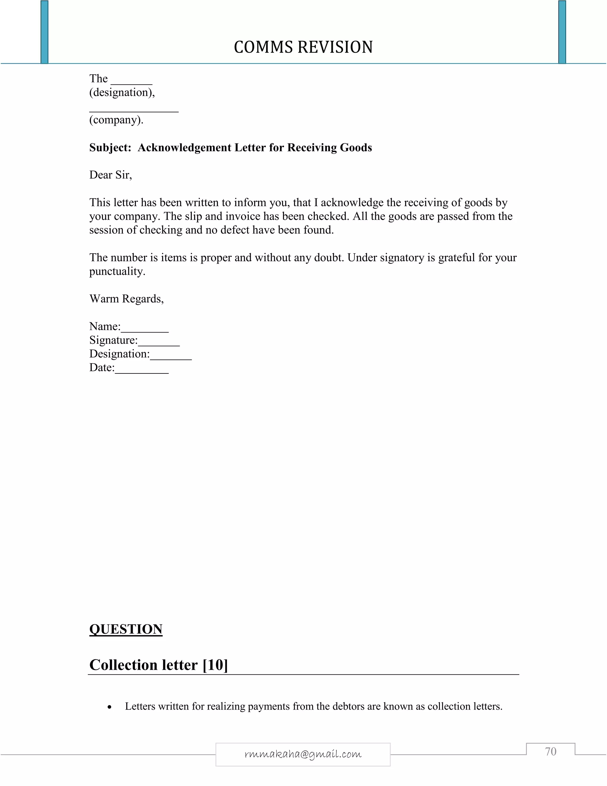 COMMS REVISION
70rmmakaha@gmail.com
The _______
(designation),
_______________
(company).
Subject: Acknowledgement Letter for Receiving Goods
Dear Sir,
This letter has been written to inform you, that I acknowledge the receiving of goods by
your company. The slip and invoice has been checked. All the goods are passed from the
session of checking and no defect have been found.
The number is items is proper and without any doubt. Under signatory is grateful for your
punctuality.
Warm Regards,
Name:________
Signature:_______
Designation:_______
Date:_________
QUESTION
Collection letter [10]
 Letters written for realizing payments from the debtors are known as collection letters.
 