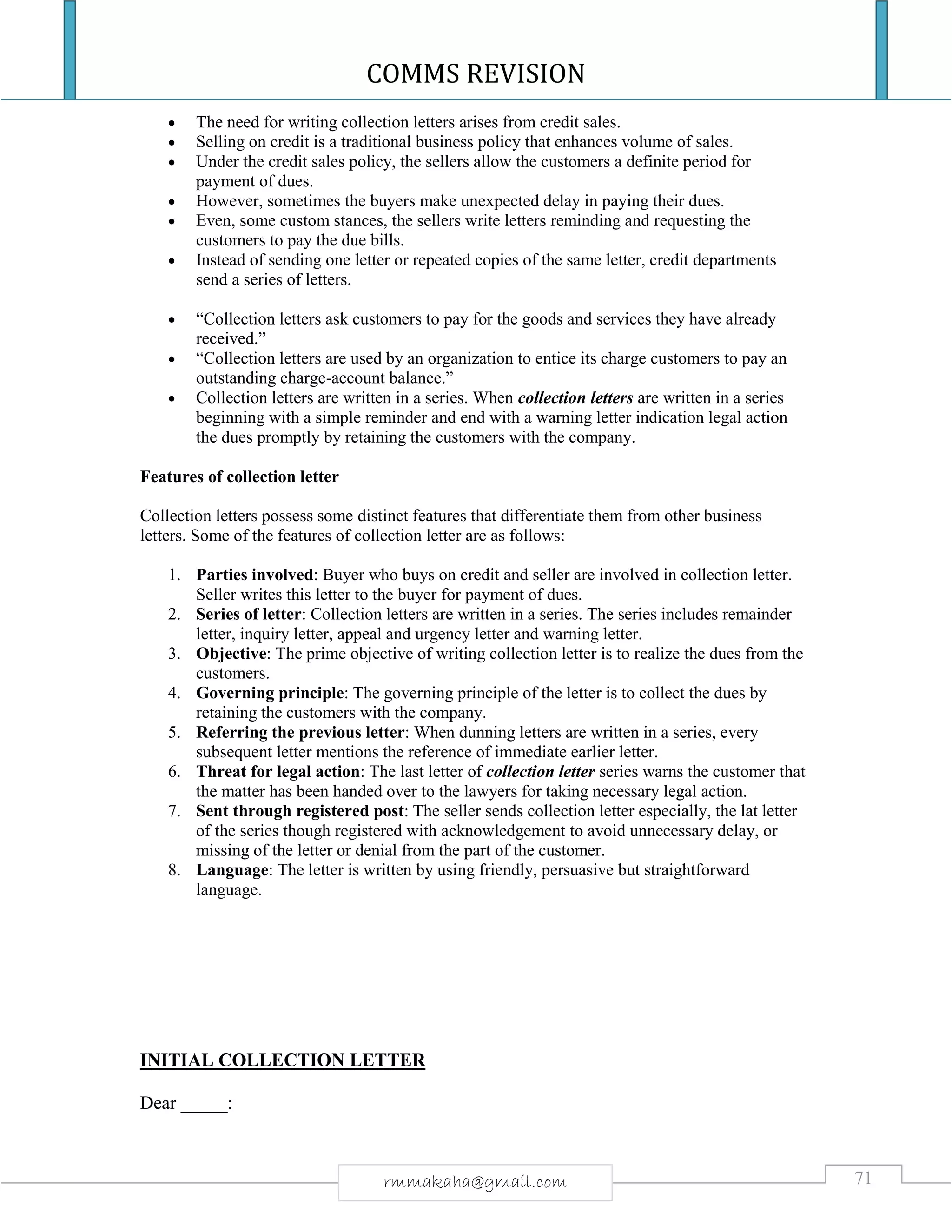 COMMS REVISION
71rmmakaha@gmail.com
 The need for writing collection letters arises from credit sales.
 Selling on credit is a traditional business policy that enhances volume of sales.
 Under the credit sales policy, the sellers allow the customers a definite period for
payment of dues.
 However, sometimes the buyers make unexpected delay in paying their dues.
 Even, some custom stances, the sellers write letters reminding and requesting the
customers to pay the due bills.
 Instead of sending one letter or repeated copies of the same letter, credit departments
send a series of letters.
 “Collection letters ask customers to pay for the goods and services they have already
received.”
 “Collection letters are used by an organization to entice its charge customers to pay an
outstanding charge-account balance.”
 Collection letters are written in a series. When collection letters are written in a series
beginning with a simple reminder and end with a warning letter indication legal action
the dues promptly by retaining the customers with the company.
Features of collection letter
Collection letters possess some distinct features that differentiate them from other business
letters. Some of the features of collection letter are as follows:
1. Parties involved: Buyer who buys on credit and seller are involved in collection letter.
Seller writes this letter to the buyer for payment of dues.
2. Series of letter: Collection letters are written in a series. The series includes remainder
letter, inquiry letter, appeal and urgency letter and warning letter.
3. Objective: The prime objective of writing collection letter is to realize the dues from the
customers.
4. Governing principle: The governing principle of the letter is to collect the dues by
retaining the customers with the company.
5. Referring the previous letter: When dunning letters are written in a series, every
subsequent letter mentions the reference of immediate earlier letter.
6. Threat for legal action: The last letter of collection letter series warns the customer that
the matter has been handed over to the lawyers for taking necessary legal action.
7. Sent through registered post: The seller sends collection letter especially, the lat letter
of the series though registered with acknowledgement to avoid unnecessary delay, or
missing of the letter or denial from the part of the customer.
8. Language: The letter is written by using friendly, persuasive but straightforward
language.
INITIAL COLLECTION LETTER
Dear _____:
 